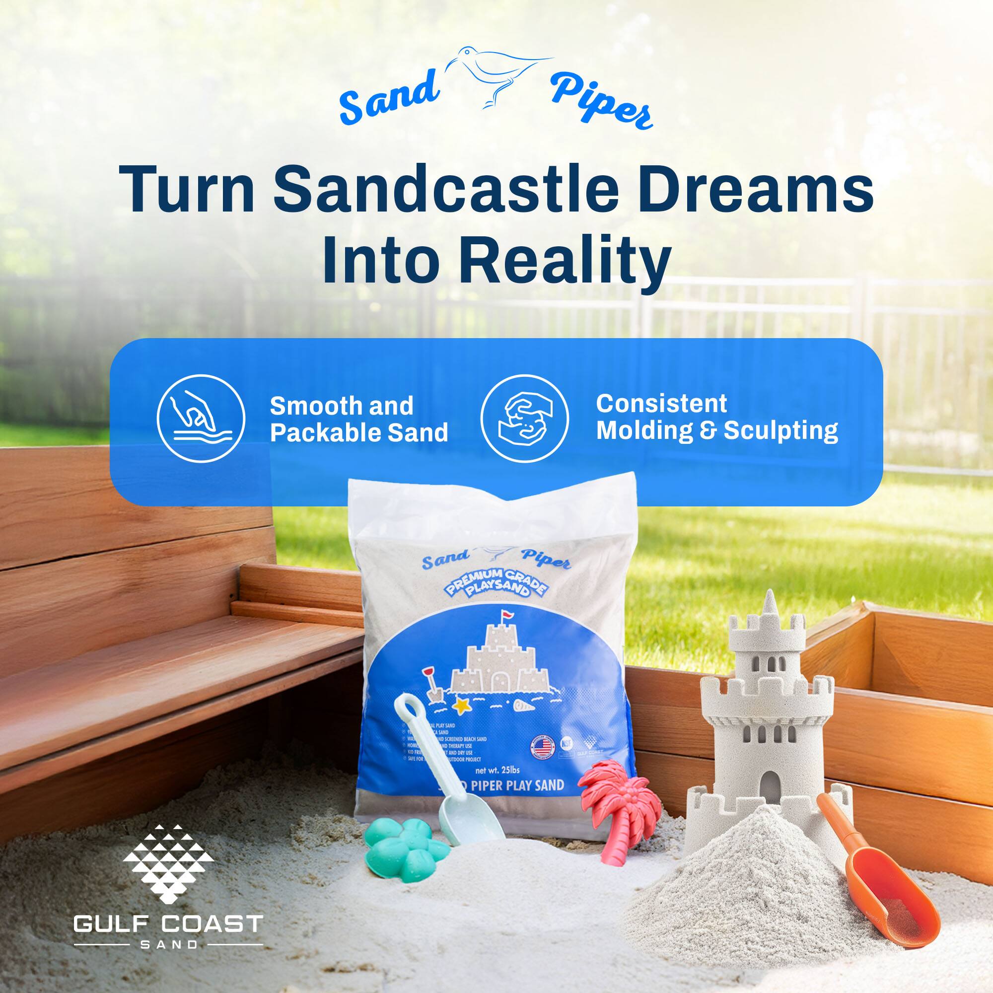 Sand Piper  
Turn Sandcastle Dreams Into Reality  

Smooth and Packable Sand  
Consistent Molding & Sculpting  

Sand Piper  
PREMIUM PLAY SAND GRADE I  

GULF COAST SAND