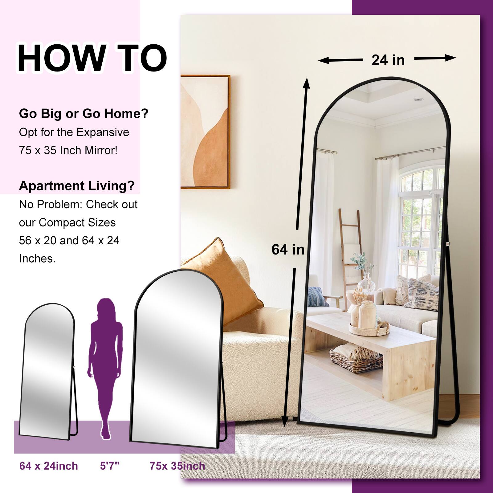 HOW TO

Go Big or Go Home?
Opt for the Expansive 75 x 35 Inch Mirror!

Apartment Living?
No Problem: Check out our Compact Sizes 56 x 20 and 64 x 24 Inches.

64 x 24 inch
5'7"
75 x 35 inch