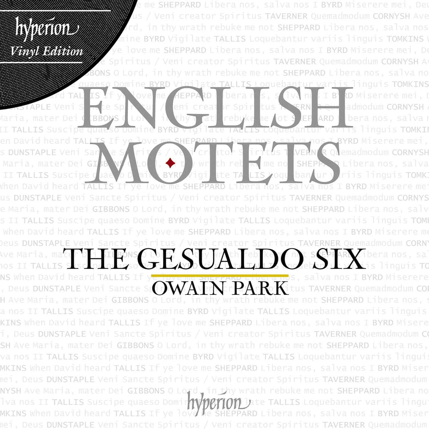 **English Motets**

**The Gesualdo Six**

**Owain Park**

**Hyperion Vinyl Edition**

**SHEPPARD**  
Libera nos, salva nos  
I BYRD Miserere mei, Deus  
DUNSTAPLE Veni Sancte Spiritus / Veni creator Spiritus  
TAVERNER Quemadmodum CORNYSH Ave Maria, mater Dei  
GIBBONS O Lord, in thy wrath rebuke me not  
SHEPPARD Libera nos, salva nos I BYRD Miserere mei, Deus  
DUNSTAPLE Veni Sancte Spiritus / Veni creator Spiritus  
TAVERNER Quemadmodum CORNYSH Ave Maria, mater Dei  
GIBBONS O Lord, in thy wrath rebuke me not  
SHEPPARD Libera nos, salva nos I BYRD Miserere mei, Deus  
DUNSTAPLE Veni Sancte Spiritus / Veni creator Spiritus  
TAVERNER Quemadmodum CORNYSH Ave Maria, mater Dei  
GIBBONS O Lord, in thy wrath rebuke me not  
SHEPPARD Libera nos, salva nos I BYRD Miserere mei, Deus  
DUNSTAPLE Veni Sancte Spiritus / Veni creator Spiritus  
TAVERNER Quemadmodum CORNYSH Ave Maria, mater Dei  
GIBBONS O Lord, in thy wrath rebuke me not  
SHEPPARD Libera nos, salva nos I BYRD Miserere mei, Deus  
DUNSTAPLE Veni Sancte Spiritus / Veni creator Spiritus  
TAVERNER Quemadmodum CORNYSH Ave Maria, mater Dei  
GIBBONS O Lord, in thy wrath rebuke me not  
SHEPPARD Libera nos, salva nos I BYRD Miserere mei, Deus  
DUNSTAPLE Veni Sancte Spiritus / Veni creator Spiritus  
TAVERNER Quemadmodum CORNYSH Ave Maria, mater Dei  
GIBBONS O Lord, in thy wrath rebuke me not  
SHEPPARD Libera nos, salva nos I BYRD Miserere mei, Deus  
DUNSTAPLE Veni Sancte Spiritus / Veni creator Spiritus  
TAVERNER Quemad
