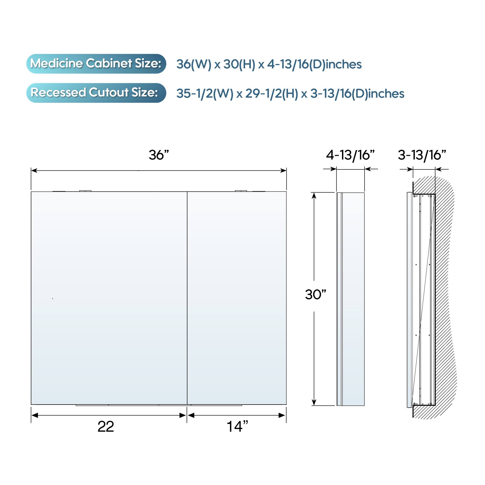 Medicine Cabinet Size: 36(W) x 30(H) x 4-13/16(D) inches  
Recessed Cutout Size: 35-1/2(W) x 29-1/2(H) x 3-13/16(D) inches  

36"  
4-13/16"  
3-13/16"  
30"  
22"  
14"