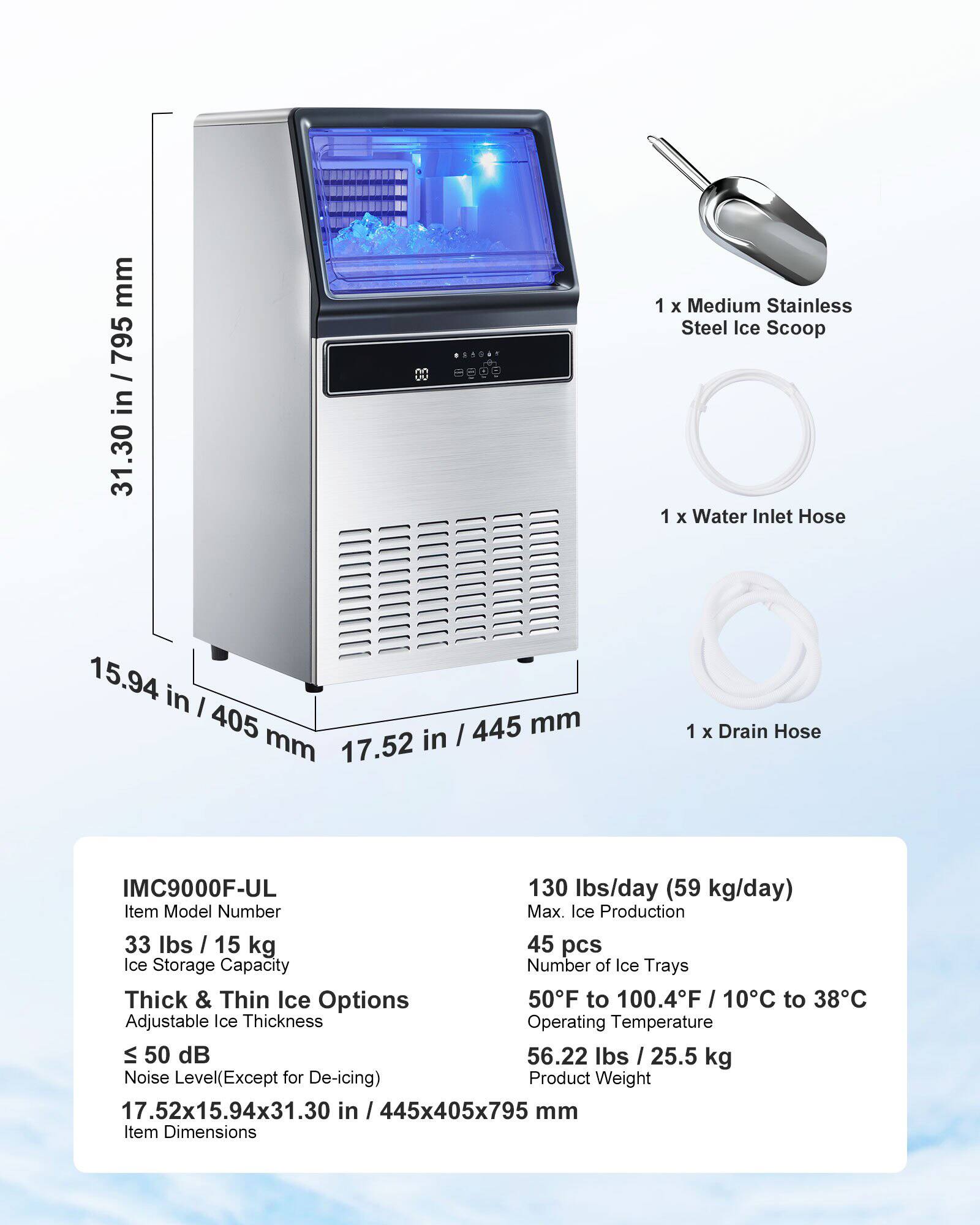 - 1 x Medium Stainless Steel Ice Scoop
- 1 x Water Inlet Hose
- 1 x Drain Hose

IMC9000F-UL

- Item Model Number
- Max. Ice Production: 130 lbs/day (59 kg/day)
- Ice Storage Capacity: 33 lbs (15 kg)
- Number of Ice Trays: 45 pcs
- Thick & Thin Ice Options
- Adjustable Ice Thickness
- Operating Temperature: 50°F to 100.4°F (10°C to 38°C)
- Noise Level (Except for De-icing): ≤ 50 dB
- Product Weight: 56.22 lbs (25.5 kg)
- Item Dimensions: 17.52x15.94x31.30 in (445x405x795 mm)