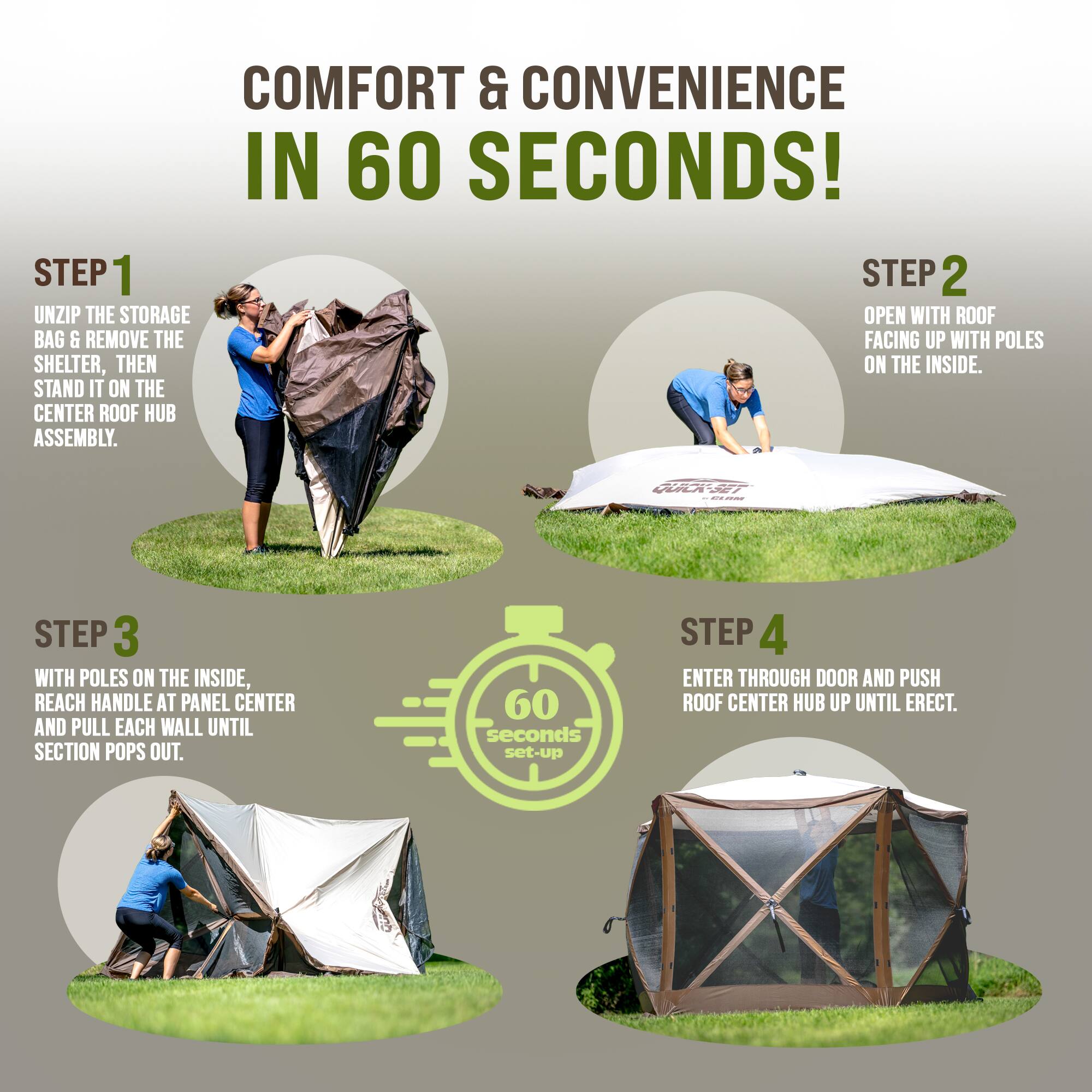 **COMFORT & CONVENIENCE IN 60 SECONDS!**

**STEP 1**  
UNZIP THE STORAGE BAG & REMOVE THE SHELTER, THEN STAND IT ON THE CENTER ROOF HUB ASSEMBLY.

**STEP 2**  
OPEN WITH ROOF FACING UP WITH POLES ON THE INSIDE.

**STEP 3**  
WITH POLES ON THE INSIDE, REACH HANDLE AT PANEL CENTER AND PULL EACH WALL UNTIL SECTION POPS OUT.

**STEP 4**  
ENTER THROUGH DOOR AND PUSH ROOF CENTER HUB UP UNTIL ERECT.

*60 seconds set-up*