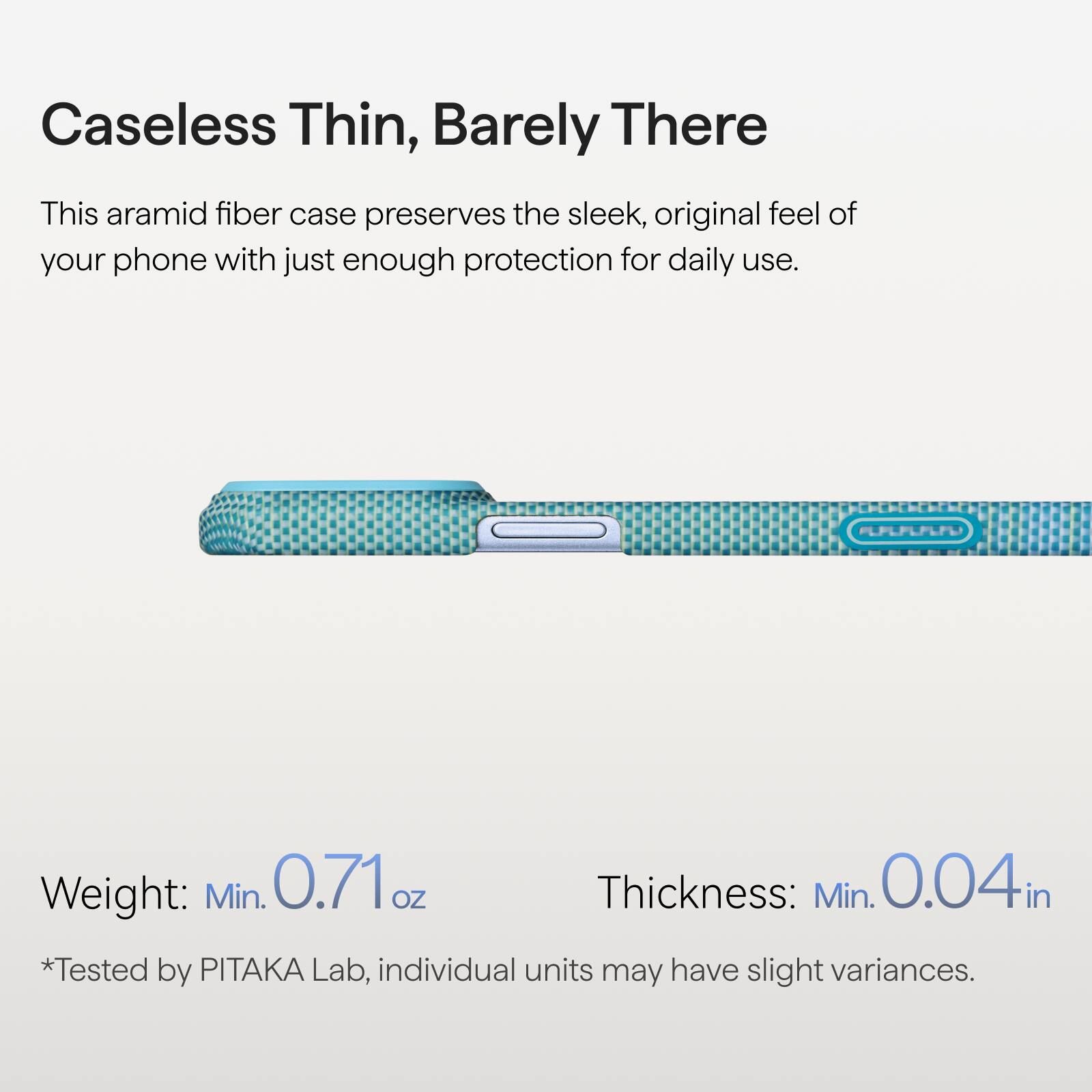 Caseless Thin, Barely There

This aramid fiber case preserves the sleek, original feel of your phone with just enough protection for daily use.

Weight: Min. 0.71 oz  
Thickness: Min. 0.04 in  
*Tested by PITAKA Lab, individual units may have slight variances.