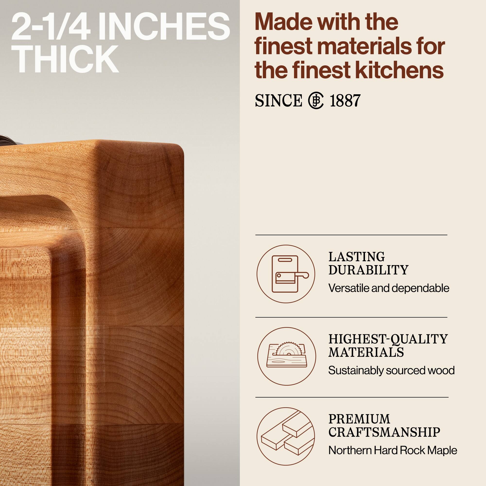 2-1/4 INCHES THICK

Made with the finest materials for the finest kitchens

SINCE 1887

LASTING DURABILITY
Versatile and dependable

HIGHEST-QUALITY MATERIALS
Sustainably sourced wood

PREMIUM CRAFTSMANSHIP
Northern Hard Rock Maple