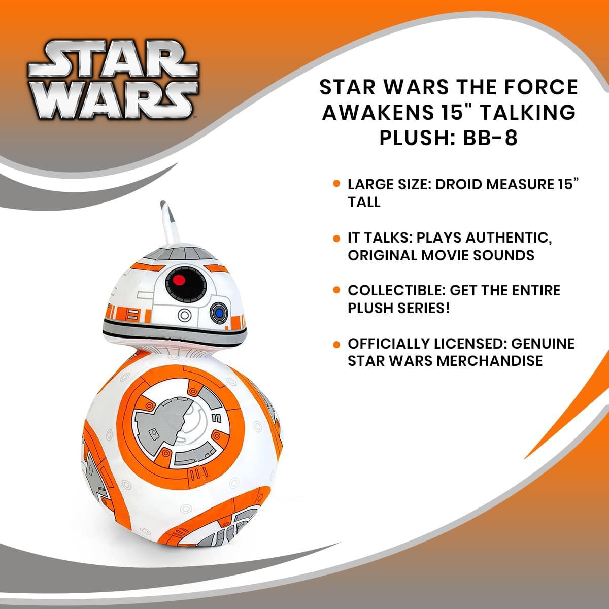 STAR WARS THE FORCE AWAKENS 15" TALKING PLUSH: BB-8  
- LARGE SIZE: DROID MEASURE 15" TALL  
- IT TALKS: PLAYS AUTHENTIC, ORIGINAL MOVIE SOUNDS  
- COLLECTIBLE: GET THE ENTIRE PLUSH SERIES!  
- OFFICIALLY LICENSED: GENUINE STAR WARS MERCHANDISE