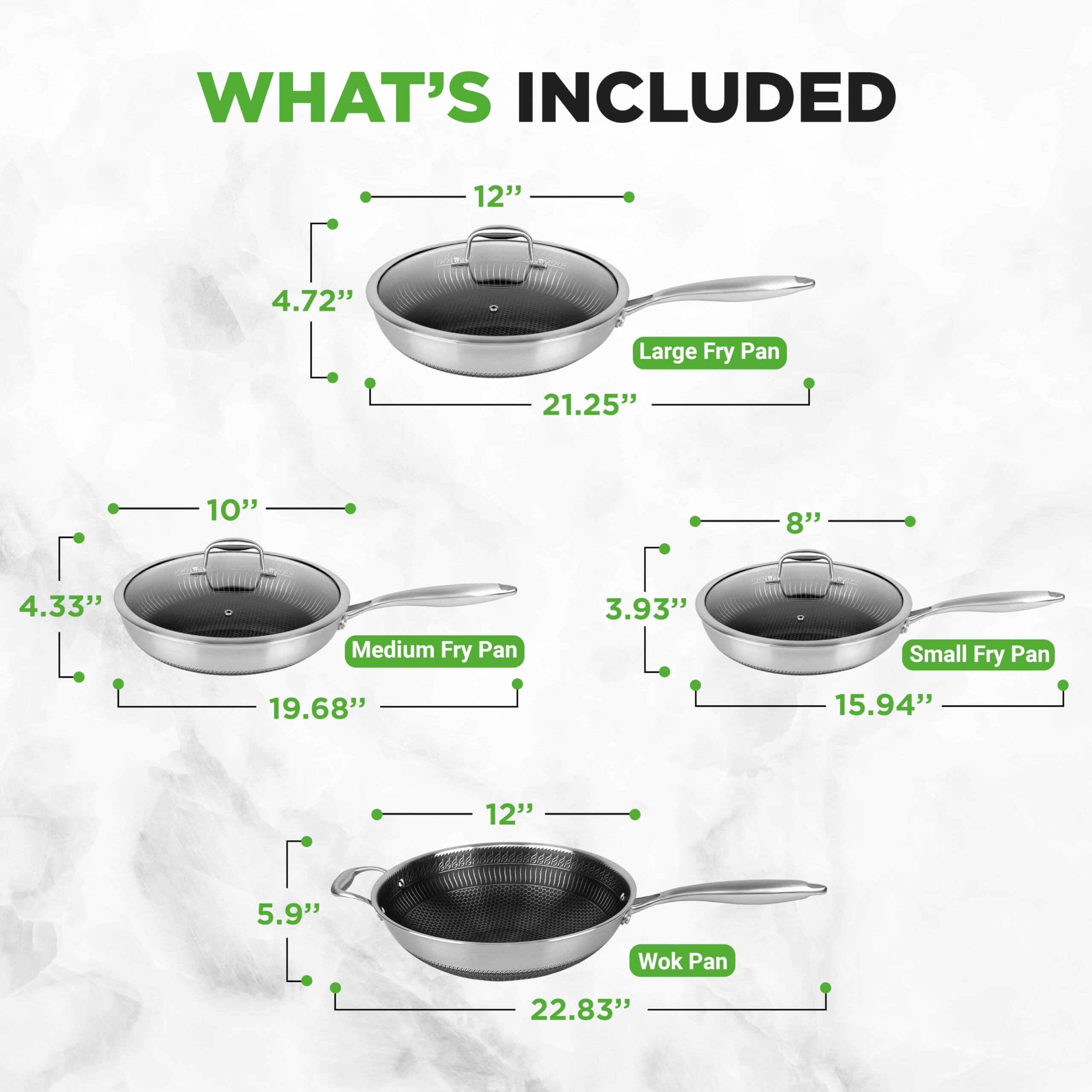 WHAT'S INCLUDED

- 12" Large Fry Pan
  - 4.72" height
  - 21.25" length

- 10" Medium Fry Pan
  - 4.33" height
  - 19.68" length

- 8" Small Fry Pan
  - 3.93" height
  - 15.94" length

- 12" Wok Pan
  - 5.9" height
  - 22.83" length
