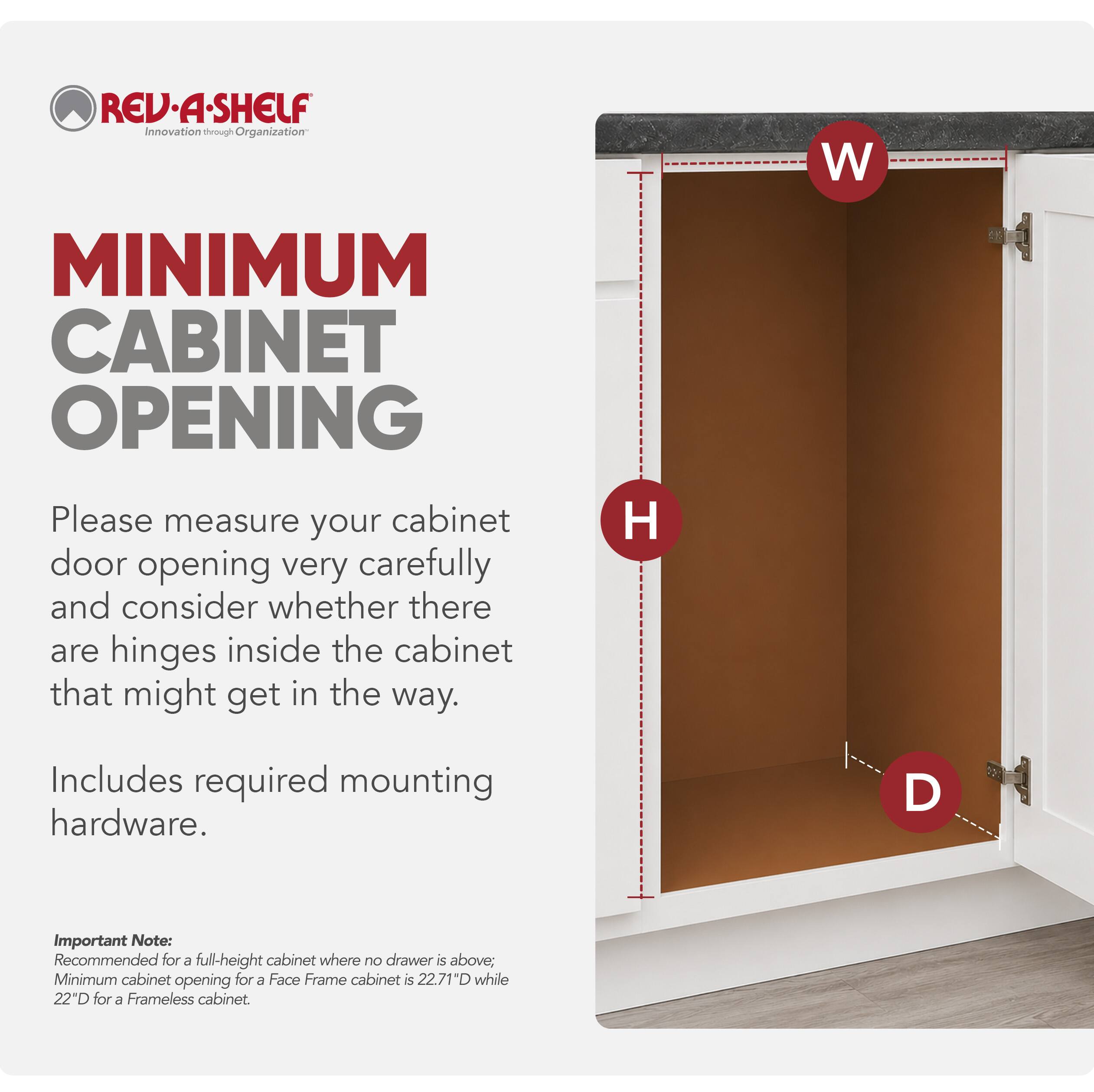 REV-A-SHELF Innovation through Organization

MINIMUM CABINET OPENING

Please measure your cabinet door opening very carefully and consider whether there are hinges inside the cabinet that might get in the way.

Includes required mounting hardware.

Important Note: Recommended for a full-height cabinet where no drawer is above; Minimum cabinet opening for a Face Frame cabinet is 22.71"D while 22"D for a Frameless cabinet.