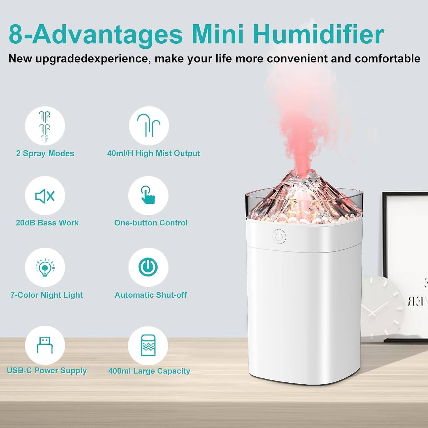 8-Advantages Mini Humidifier  
New upgraded experience, make your life more convenient and comfortable  
2 Spray Modes  
40ml/H High Mist Output  
20dB Bass Work  
One-button Control  
7-Color Night Light  
Automatic Shut-off  
USB-C Power Supply  
400ml Large Capacity
