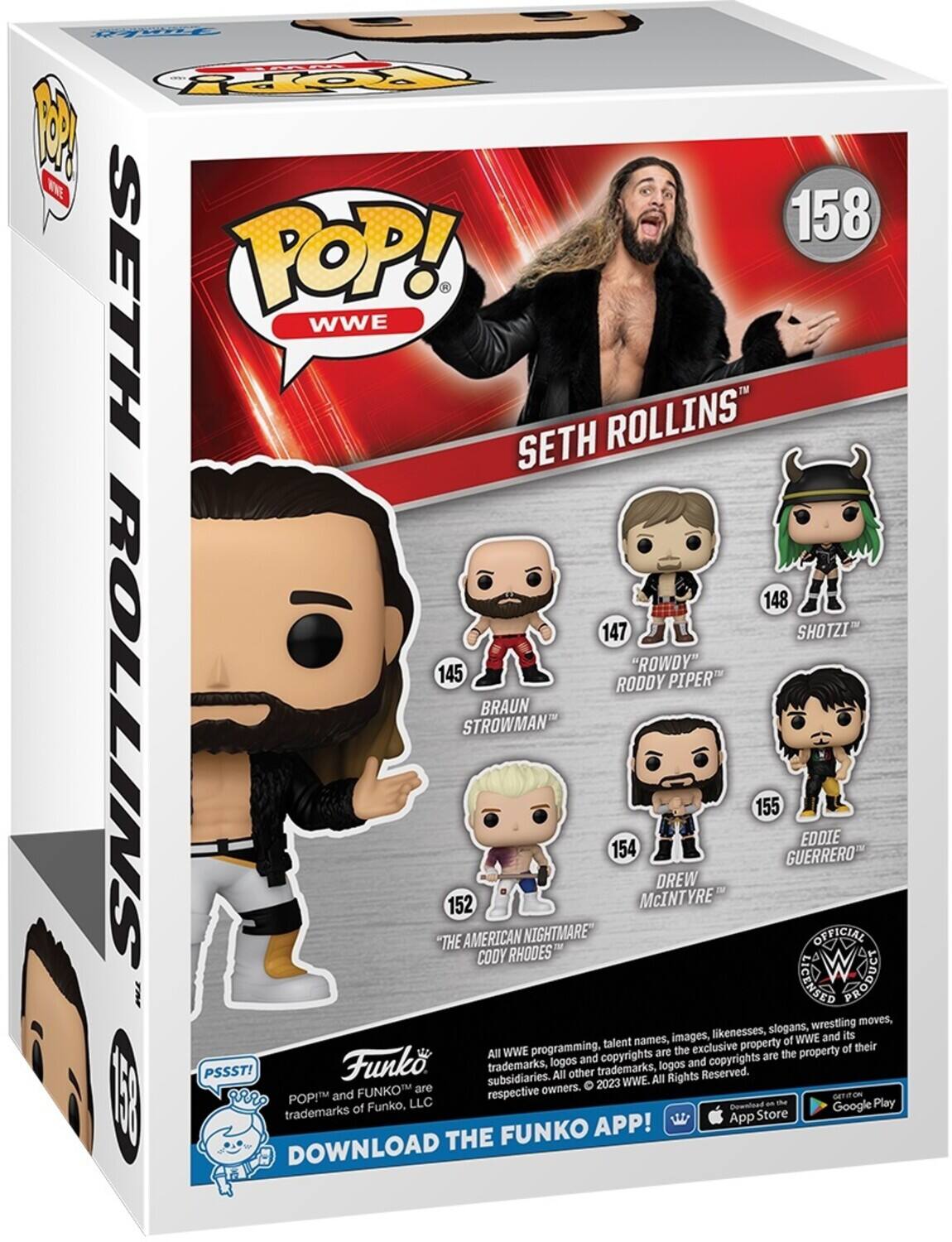 FOY P WW 158 SETH POP! WWE SETH ROLLINS 148 SHOTZI 147 "ROWDY" RODDY PIPER BRAUN ROLLINS THE 152 STROWMAN AMERICAN CODY RHODES NIGHTMARE TM 154 McINTYRE DREW 155 GUERRERO EDDIE OFFICIAL LIGENSED sngoud wrestling moves, likenesses, slogans, its names, images, of WWE and programming. talent exclusive property of their  All WWE are the the property Funko logos and copyrights and copyrights are PSSST! trademarks, other trademarks, logos Reserved. subsidiaries. All All Rights 2023 WWE. FUNKO are respective owners. I aRr: POP!M and GETITION of Funko, LLC Cowntoad an -e Google Play trademarks App Store FUNKO APP! DOWNLOAD THE