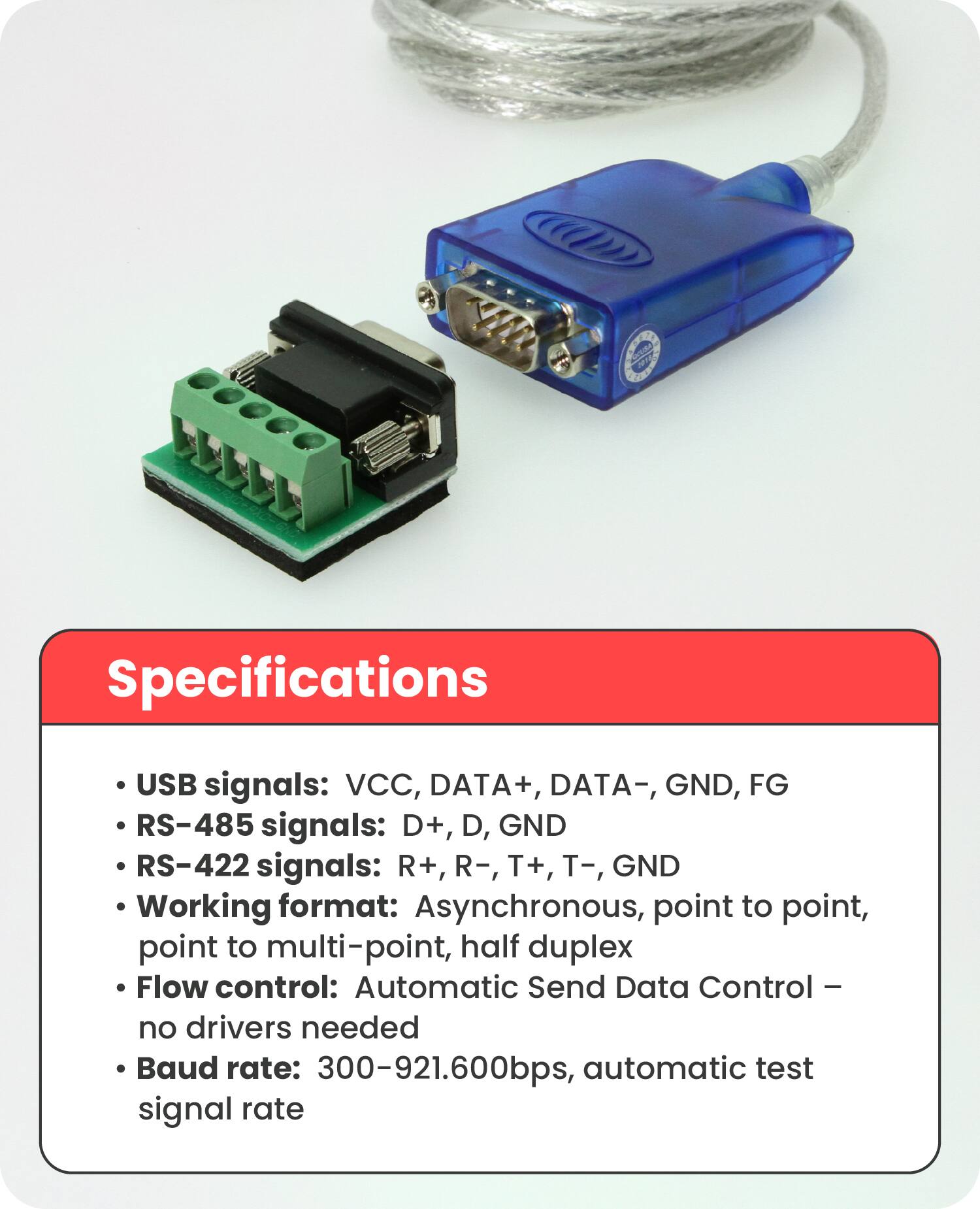 Specifications

- USB signals: VCC, DATA+, DATA-, GND, FG
- RS-485 signals: D+, D-, GND
- RS-422 signals: R+, R-, T+, T-, GND
- Working format: Asynchronous, point to point, point to multi-point, half duplex
- Flow control: Automatic Send Data Control – no drivers needed
- Baud rate: 300-921.600bps, automatic test signal rate