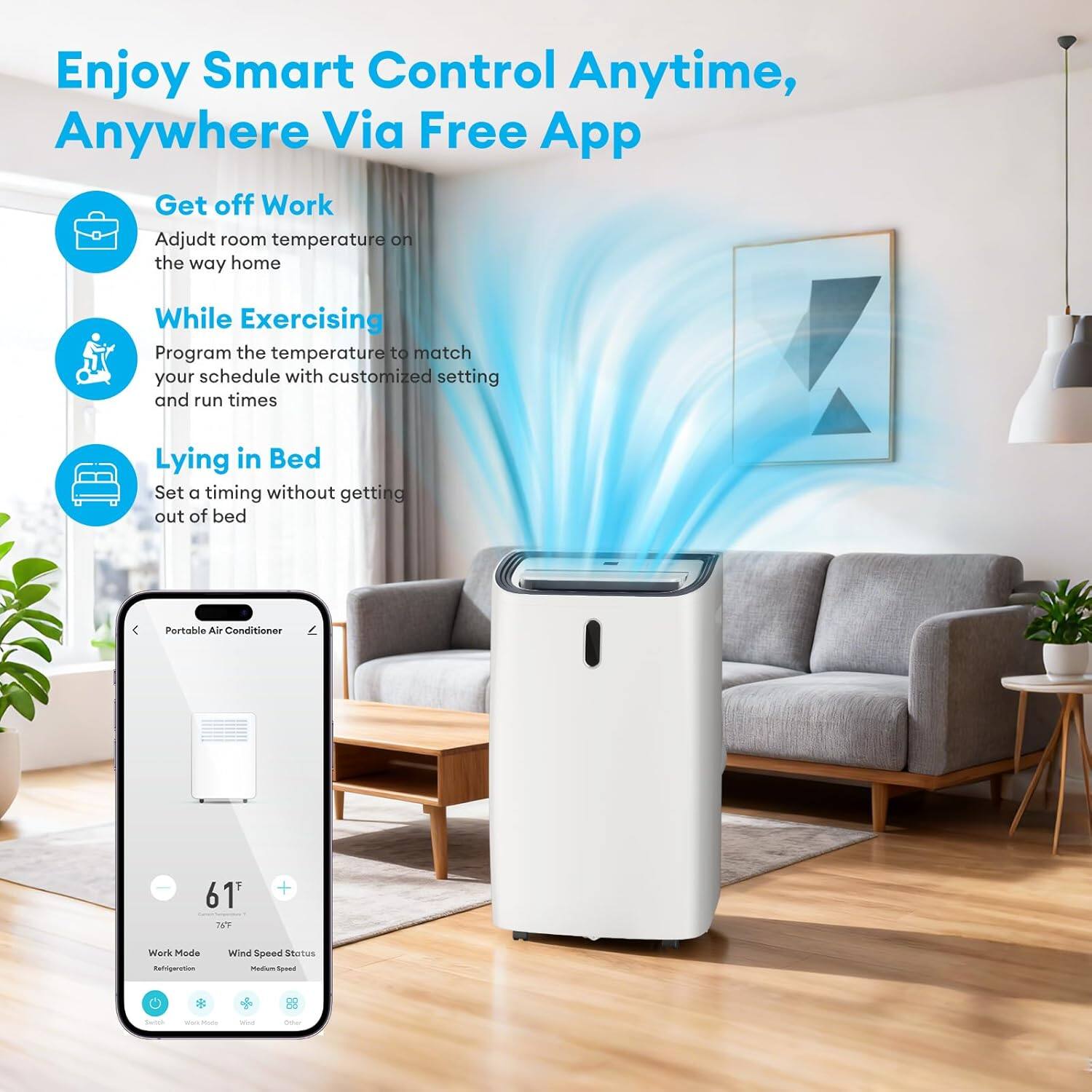 Enjoy Smart Control Anytime, Anywhere Via Free App

- Get off Work
  - Adjust room temperature on the way home

- While Exercising
  - Program the temperature to match your schedule with customized settings and run times

- Lying in Bed
  - Set a timing without getting out of bed

Portable Air Conditioner
- 61°F
- Work Mode
- Wind Speed Status: Medium Speed