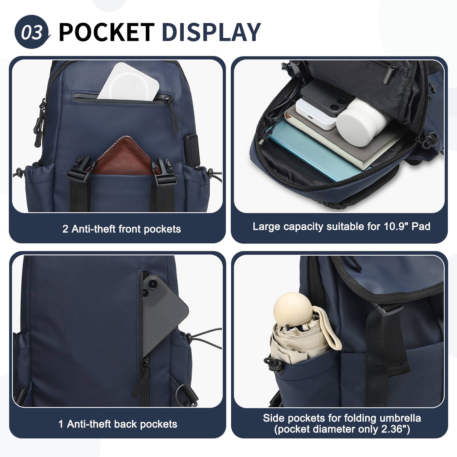 03 POCKET DISPLAY

2 Anti-theft front pockets

Large capacity suitable for 10.9" Pad

1 Anti-theft back pockets

Side pockets for folding umbrella (pocket diameter only 2.36")