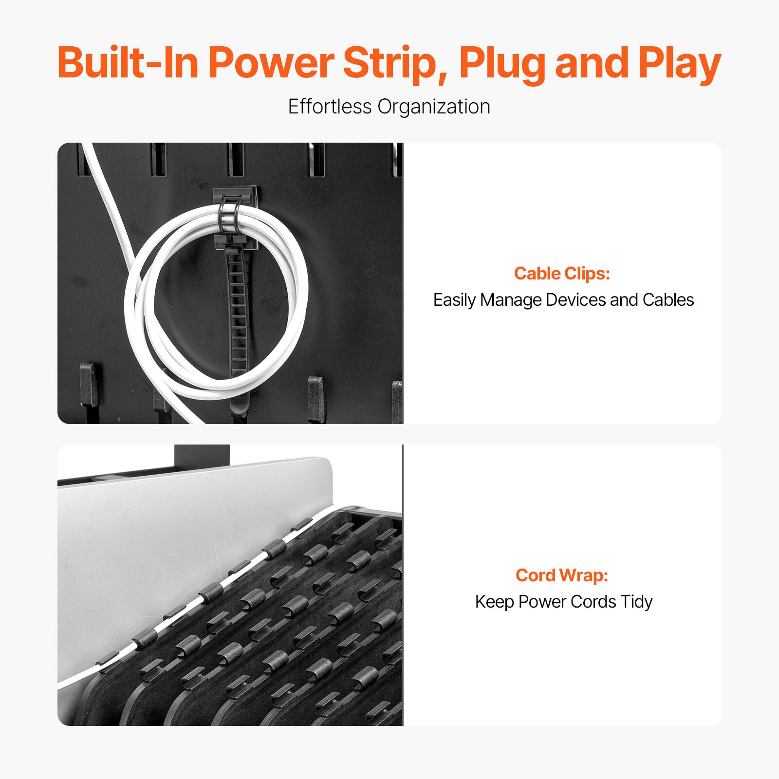 Built-In Power Strip, Plug and Play  
Effortless Organization  

Cable Clips:  
Easily Manage Devices and Cables  

Cord Wrap:  
Keep Power Cords Tidy