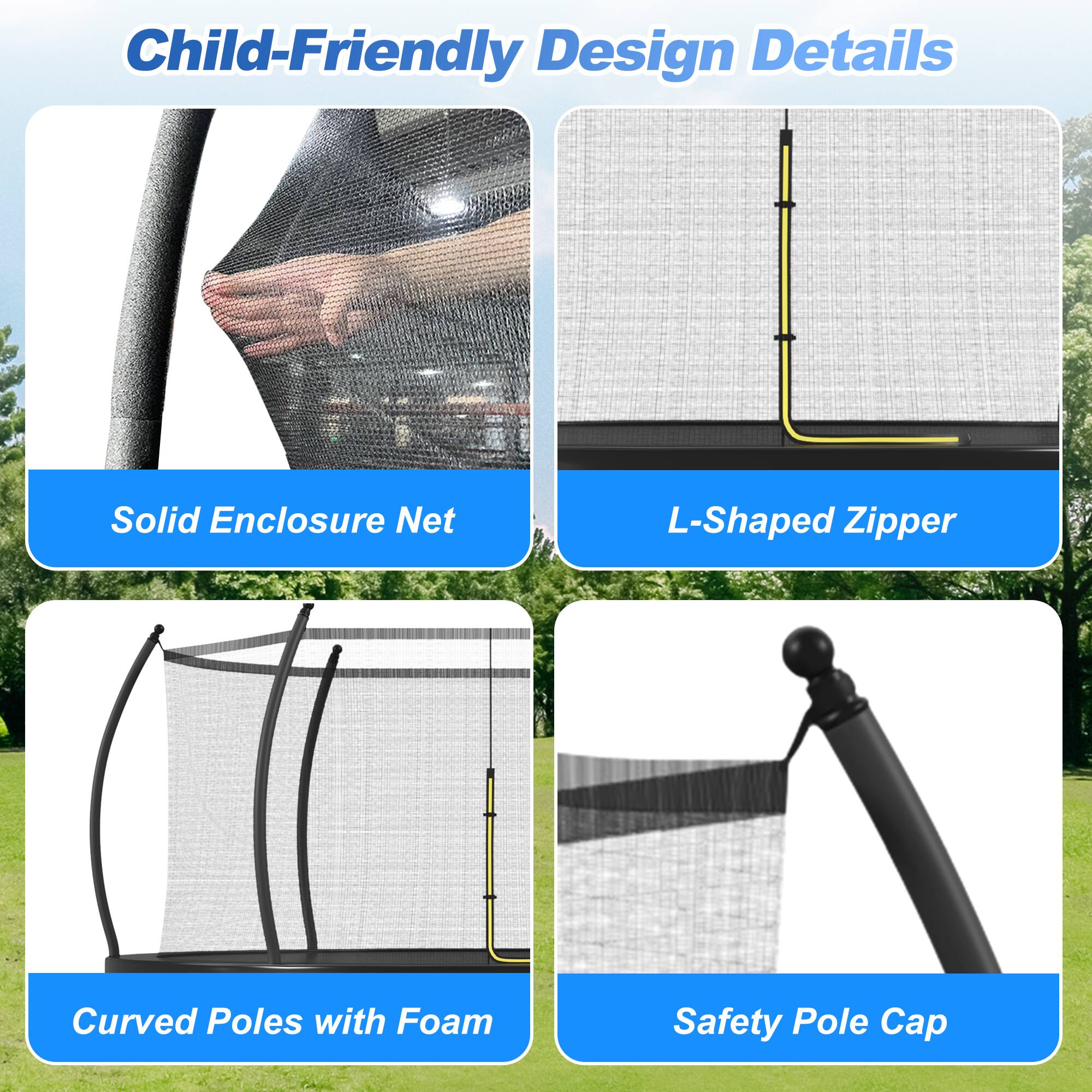 Child-Friendly Design Details

- Solid Enclosure Net
- L-Shaped Zipper
- Curved Poles with Foam
- Safety Pole Cap