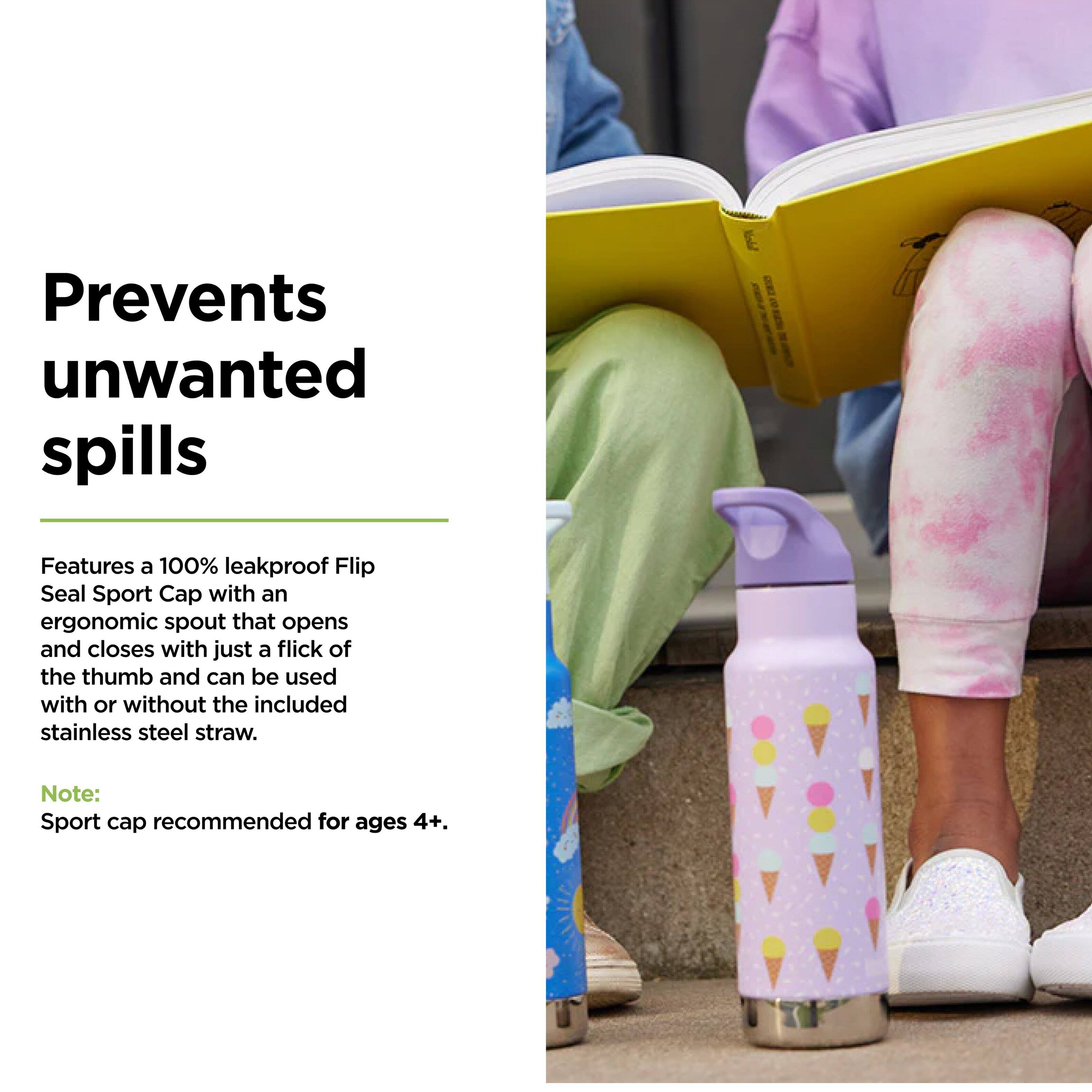 Prevents unwanted spills

Features a 100% leakproof Flip Seal Sport Cap with an ergonomic spout that opens and closes with just a flick of the thumb and can be used with or without the included stainless steel straw.

Note: Sport cap recommended for ages 4+.