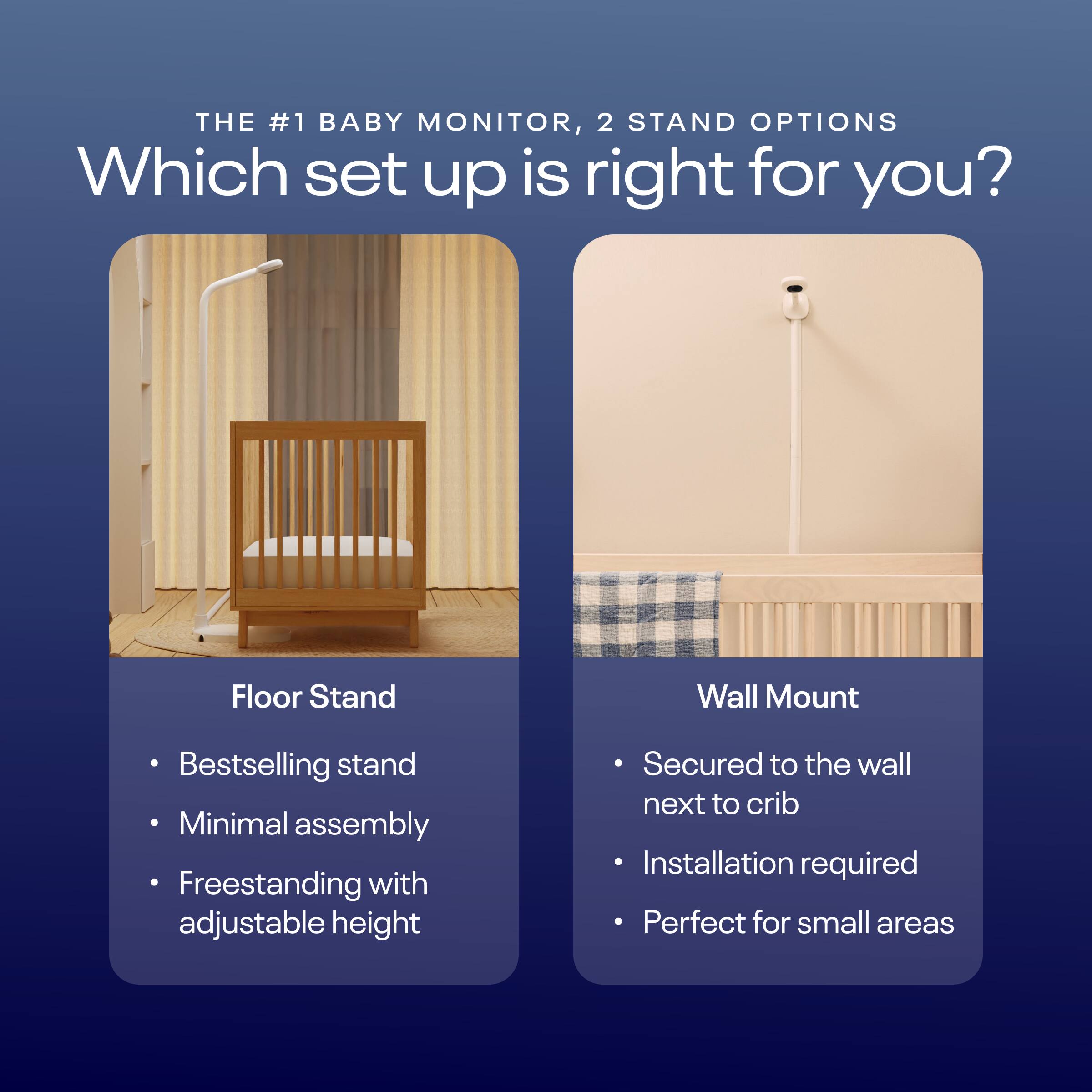 THE #1 BABY MONITOR, 2 STAND OPTIONS Which set up is right for you? Floor Stand Wall Mount Bestselling stand Minimal assembly Freestanding with adjustable height Secured to the wall next to crib Installation required Perfect for small areas