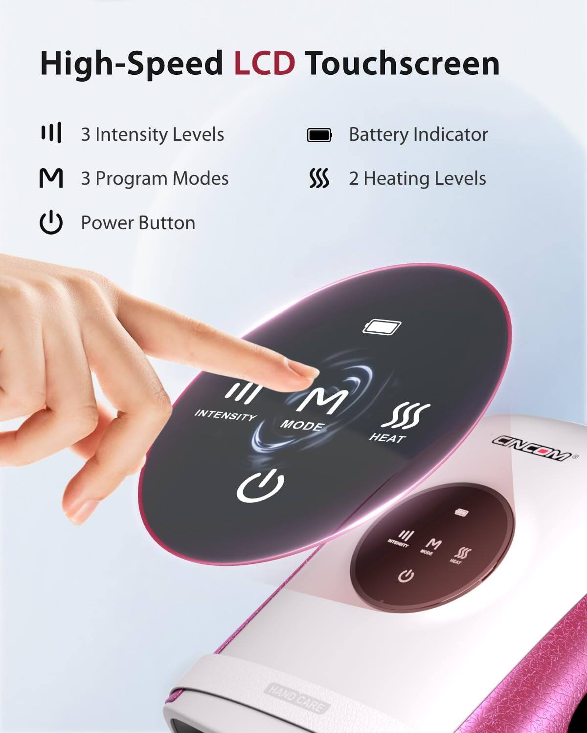 High-Speed LCD Touchscreen

- 3 Intensity Levels
- 3 Program Modes
- 2 Heating Levels
- Battery Indicator
- Power Button

INTENSITY M MODE HEAT

CINCOM

HAND CARE