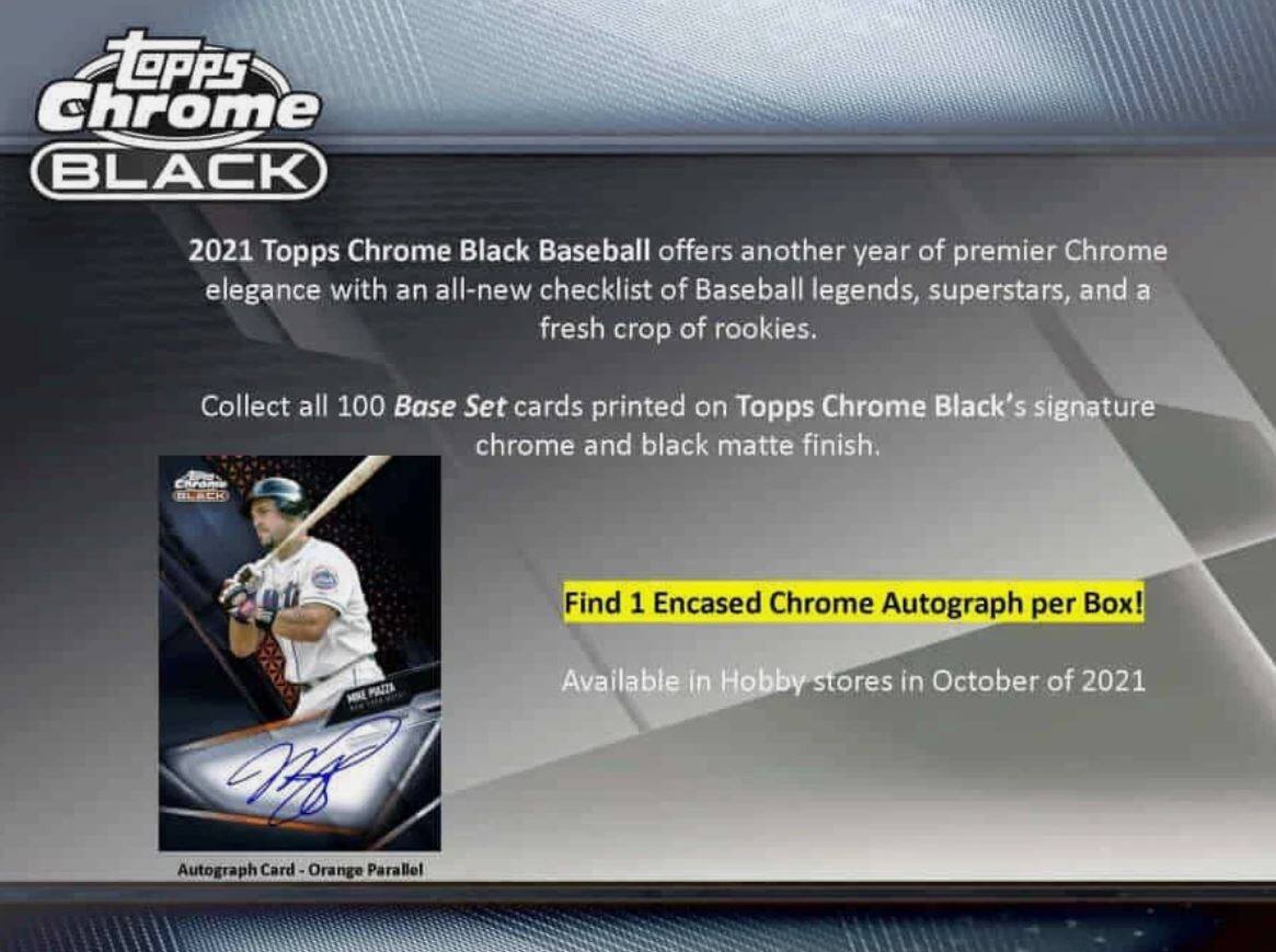 **Topps Chrome Black**

2021 Topps Chrome Black Baseball offers another year of premier Chrome elegance with an all-new checklist of Baseball legends, superstars, and a fresh crop of rookies.

Collect all 100 Base Set cards printed on Topps Chrome Black's signature chrome and black matte finish.

**Find 1 Encased Chrome Autograph per Box!**

Available in Hobby stores in October of 2021

Autograph Card - Orange Parallel