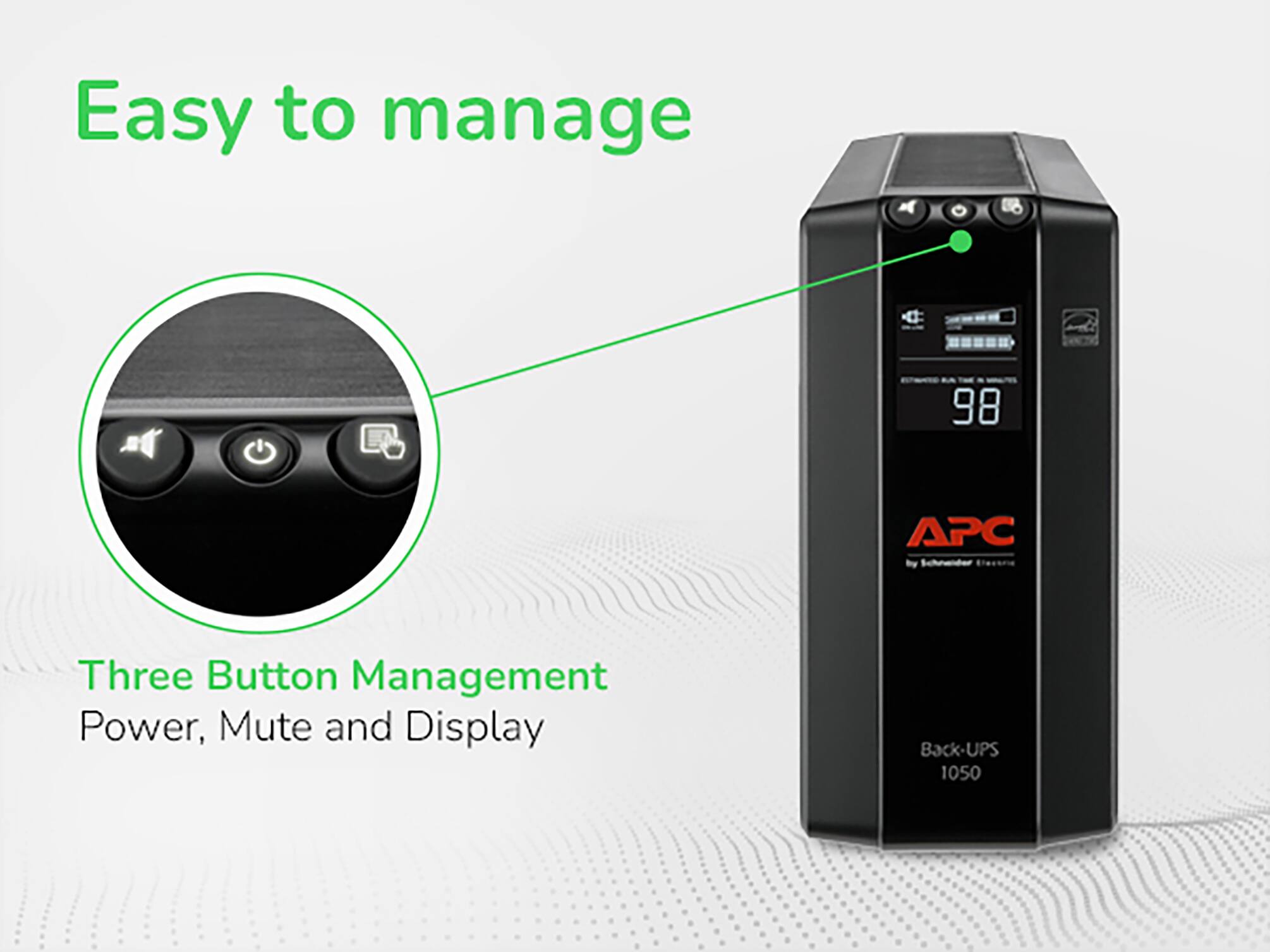 Easy to manage

Three Button Management
Power, Mute and Display

APC by Schneider Electric

Back-UPS 1050