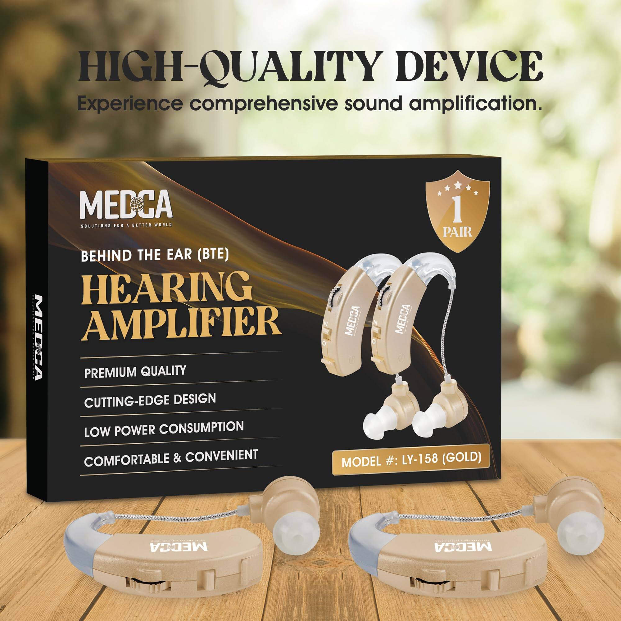 HIGH-QUALITY DEVICE  
Experience comprehensive sound amplification.  

MEDCA  
SOLUTIONS FOR A BETTER WORLD  

BEHIND THE EAR (BTE)  
HEARING AMPLIFIER  

PREMIUM QUALITY  
CUTTING-EDGE DESIGN  
LOW POWER CONSUMPTION  
COMFORTABLE & CONVENIENT  

MODEL #: LY-158 (GOLD)  

1 PAIR