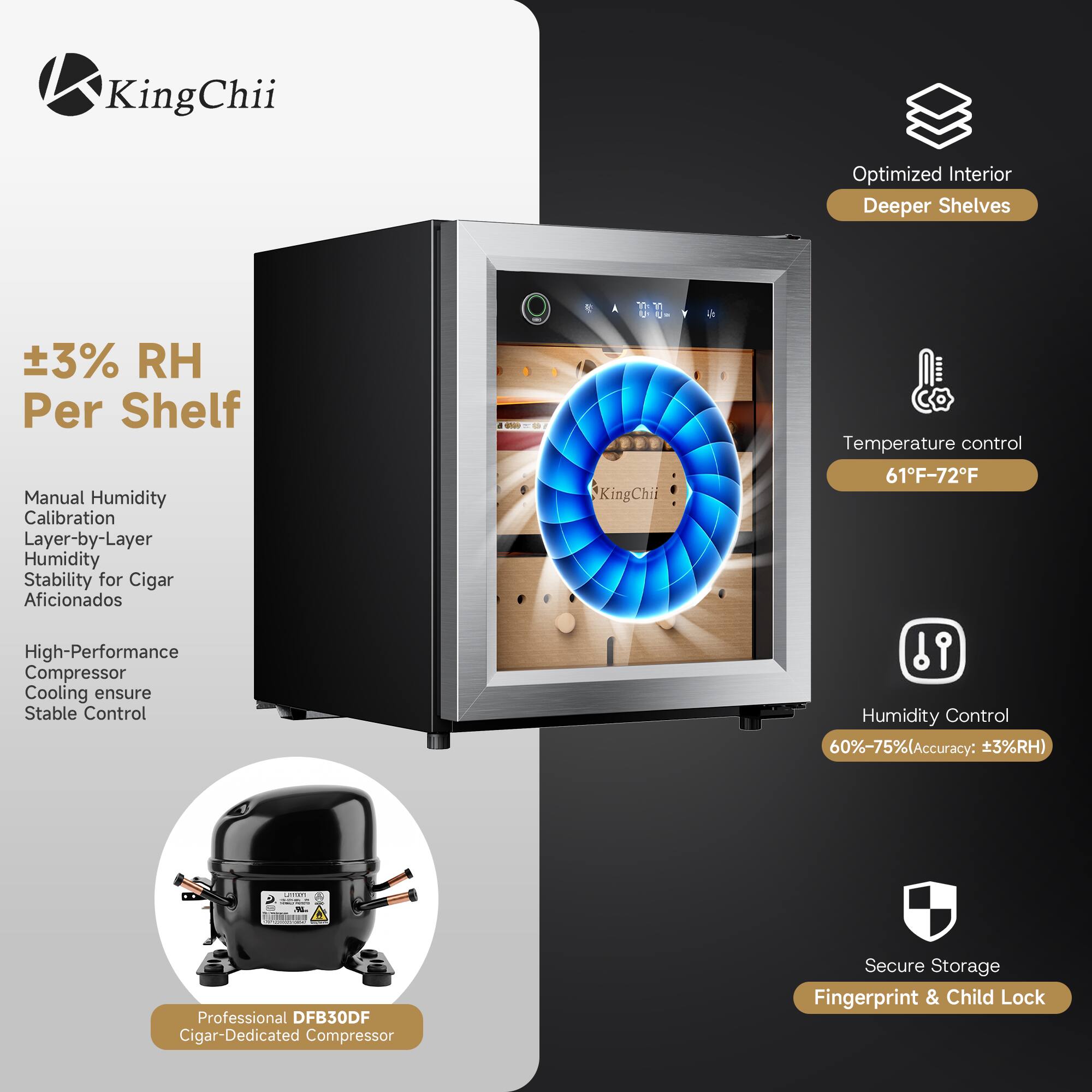 KingChii

Optimized Interior Deeper Shelves

±3% RH Per Shelf

Manual Humidity Calibration Layer-by-Layer Humidity Stability for Cigar Aficionados

High-Performance Compressor Cooling ensure Stable Control

Temperature control 61°F-72°F

Humidity Control 60%-75% (Accuracy: ±3%RH)

Professional DFB30DF Cigar-Dedicated Compressor

Secure Storage Fingerprint & Child Lock
