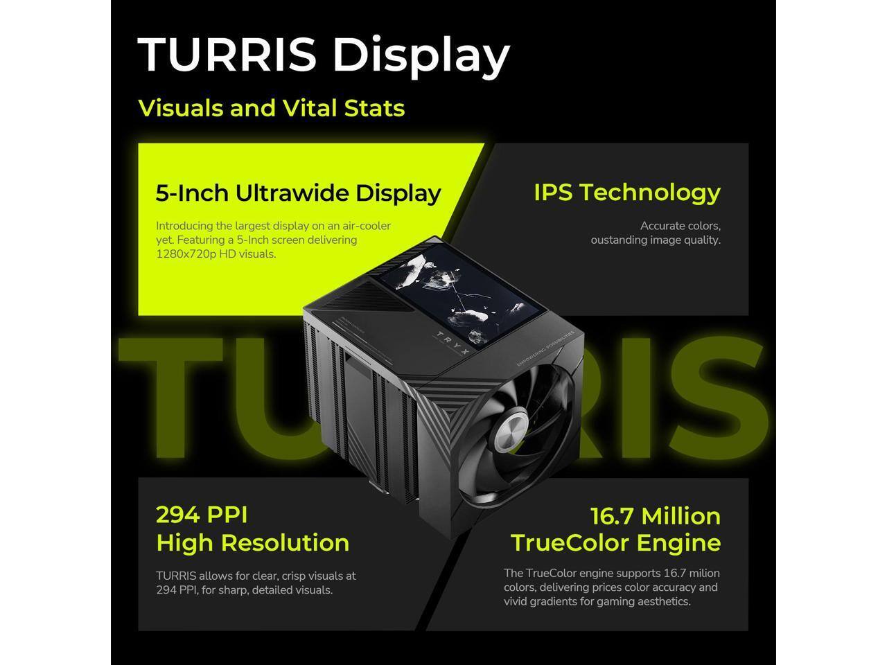 TURRIS Display  
Visuals and Vital Stats  

5-Inch Ultrawide Display  
Introducing the largest display on an air-cooler yet. Featuring a 5-Inch screen delivering 1280x720p HD visuals.  

IPS Technology  
Accurate colors, outstanding image quality.  

294 PPI High Resolution  
TURRIS allows for clear, crisp visuals at 294 PPI, for sharp, detailed visuals.  

16.7 Million TrueColor Engine  
The TrueColor engine supports 16.7 million colors, delivering precise color accuracy and vivid gradients for gaming aesthetics.