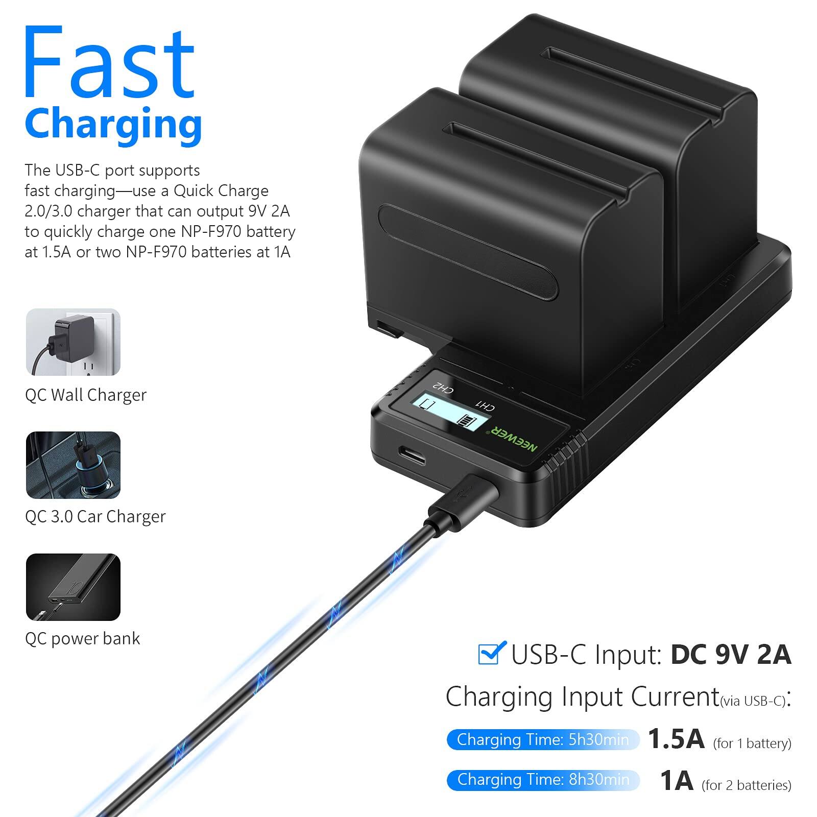 Fast Charging

The USB-C port supports fast charging—use a Quick Charge 2.0/3.0 charger that can output 9V 2A to quickly charge one NP-F970 battery at 1.5A or two NP-F970 batteries at 1A

QC Wall Charger  
QC 3.0 Car Charger  
QC power bank

USB-C Input: DC 9V 2A  
Charging Input Current (via USB-C):  
1.5A (for 1 battery)  
1A (for 2 batteries)

Charging Time: 5h30min  
Charging Time: 8h30min