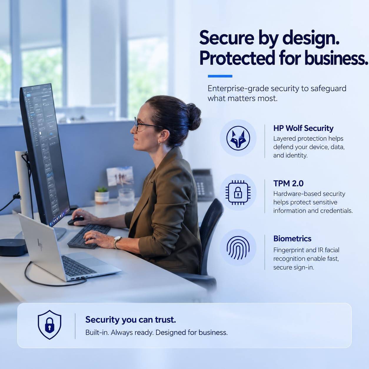 Secure by design. Protected for business.

Enterprise-grade security to safeguard what matters most.

HP Wolf Security
Layered protection helps defend your device, data, and identity.

TPM 2.0
Hardware-based security helps protect sensitive information and credentials.

Biometrics
Fingerprint and IR facial recognition enable fast, secure sign-in.

Security you can trust.
Built-in. Always ready. Designed for business.