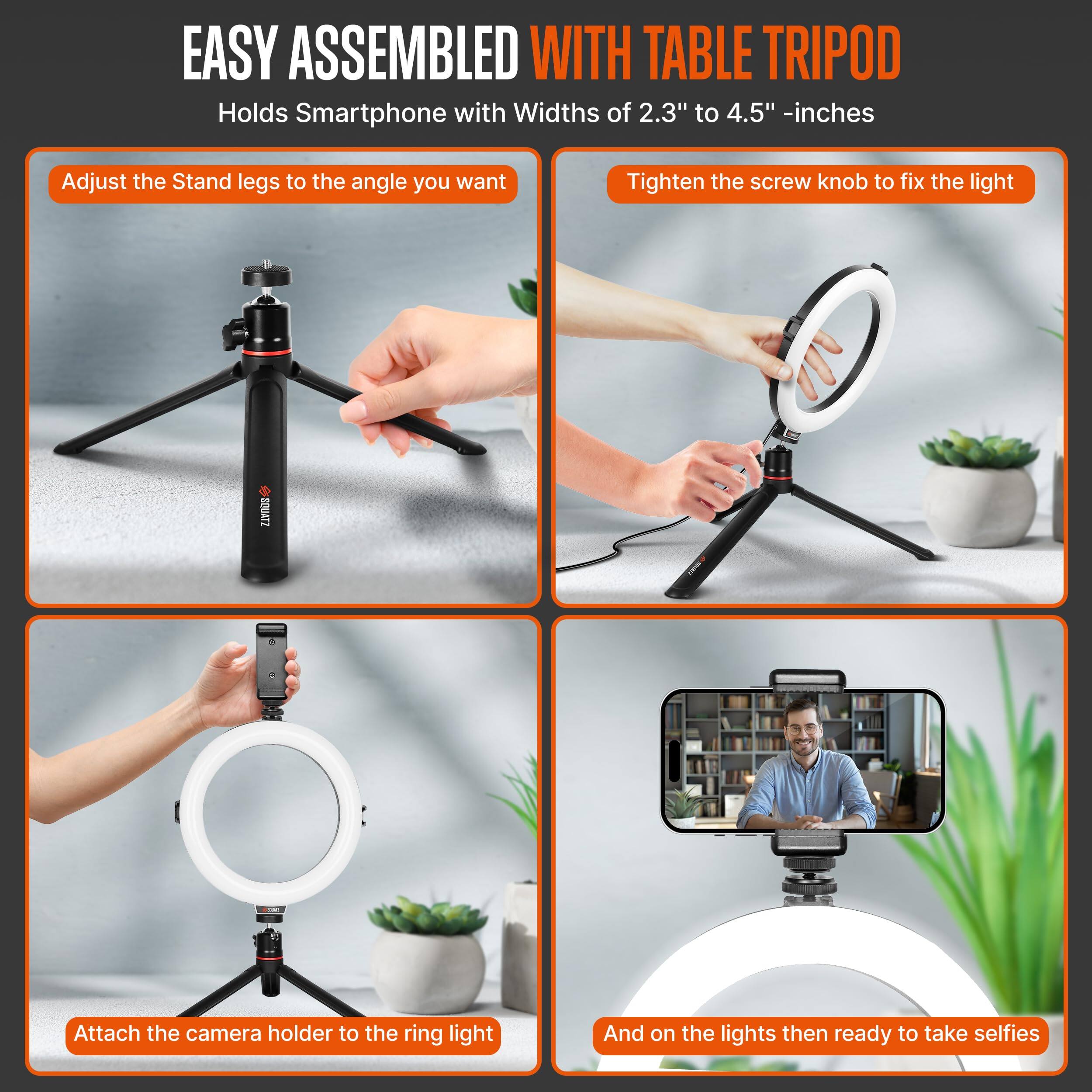 EASY ASSEMBLED WITH TABLE TRIPOD  
Holds Smartphone with Widths of 2.3" to 4.5" -inches

1. Adjust the Stand legs to the angle you want
2. Tighten the screw knob to fix the light
3. Attach the camera holder to the ring light
4. And on the lights then ready to take selfies