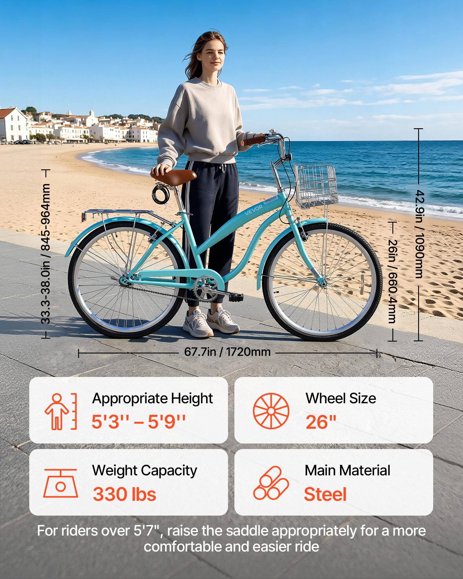 T 845-964mm 33.3-38.0in  
VEVOR 67.7in 67.7in / 1720mm / T 26in / 660.4mm  
Appropriate Height 5'3" - 5'9"  
Wheel Size 26"  
Weight Capacity 330 lbs  
Main Material Steel  
For riders over 5'7", raise the saddle appropriately for a more comfortable and easier ride
