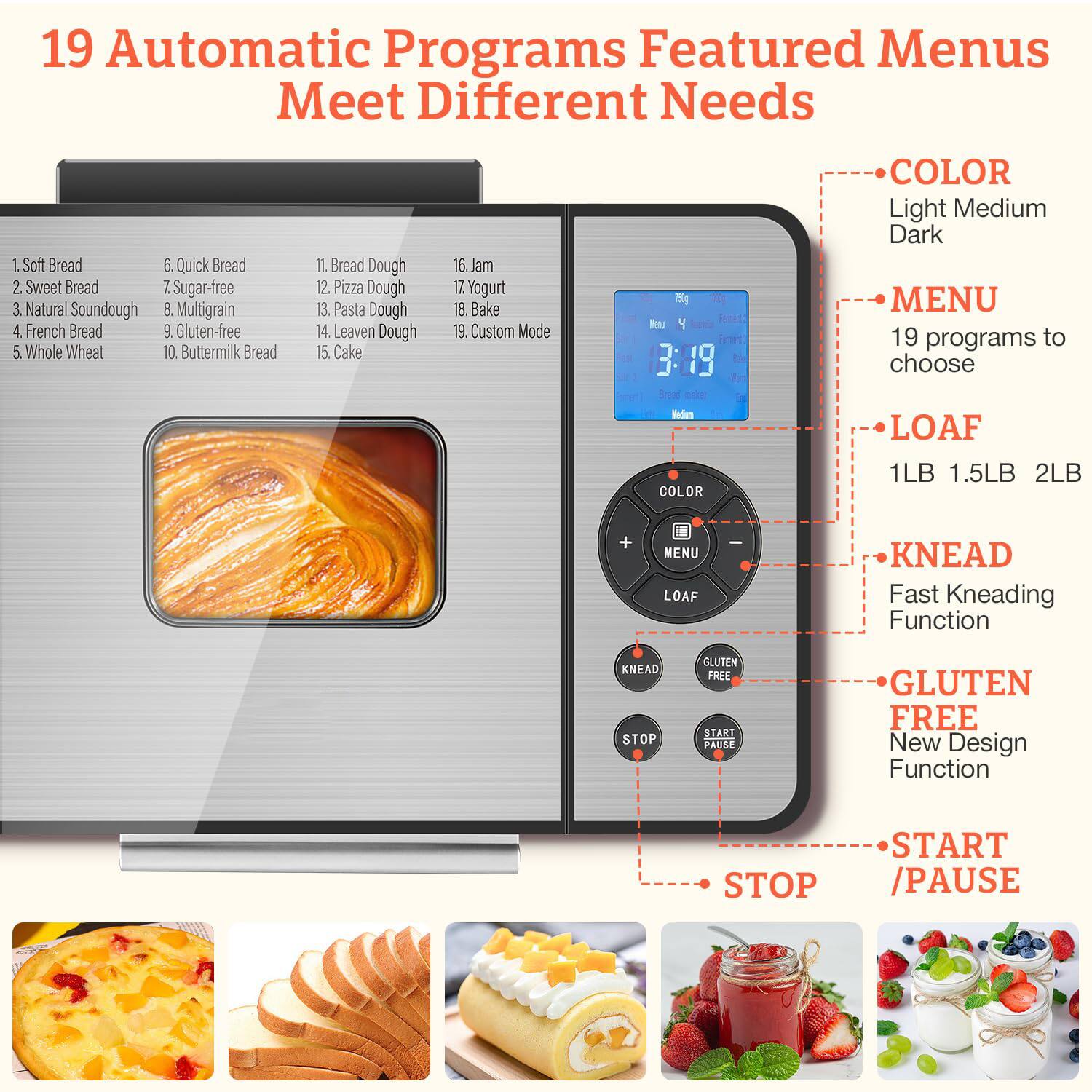 19 Automatic Programs Featured Menus Meet Different Needs

1. Soft Bread
2. Sweet Bread
3. Natural Soundough
4. French Bread
5. Whole Wheat
6. Quick Bread
7. Sugar-free
8. Multigrain
9. Gluten-free
10. Buttermilk Bread
11. Bread Dough
12. Pizza Dough
13. Pasta Dough
14. Leaven Dough
15. Cake
16. Jam
17. Yogurt
18. Bake
19. Custom Mode

- COLOR: Light, Medium, Dark
- MENU: 19 programs to choose
- LOAF: 1LB, 1.5LB, 2LB
- KNEAD: Fast Kneading Function
- GLUTEN FREE: New Design Function
- START / PAUSE
- STOP

3:19
