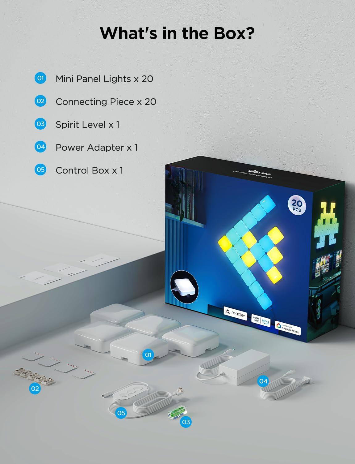 What's in the Box?

01 Mini Panel Lights x 20  
02 Connecting Piece x 20  
03 Spirit Level x 1  
04 Power Adapter x 1  
05 Control Box x 1  

N Bore - 20 PCS  
matter works with alexa  
Google Home