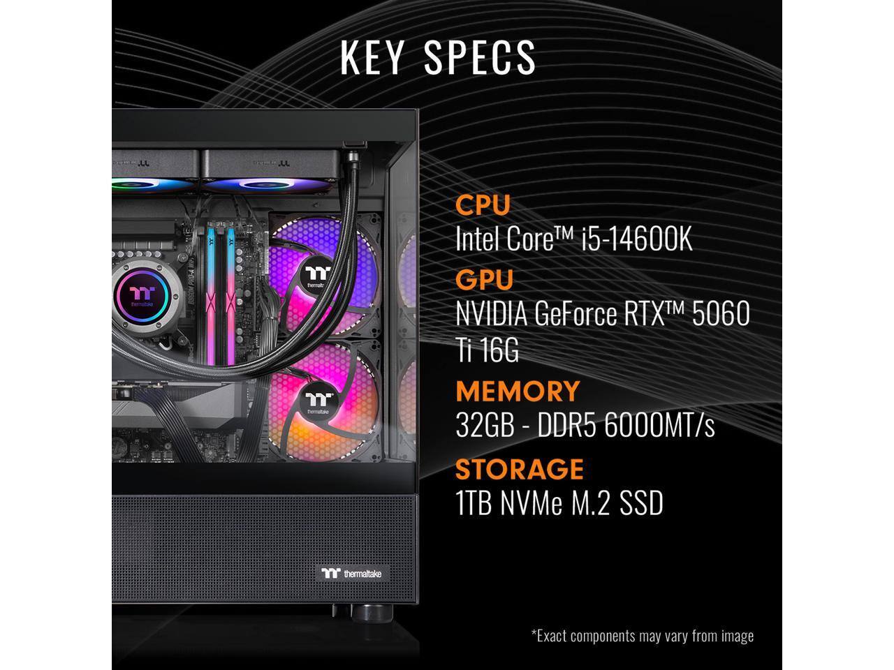 KEY SPECS

- CPU: Intel Core™ i5-14600K
- GPU: NVIDIA GeForce RTX™ 5060 Ti 16G
- MEMORY: 32GB - DDR5 6000MT/s
- STORAGE: 1TB NVMe M.2 SSD

*Exact components may vary from image
