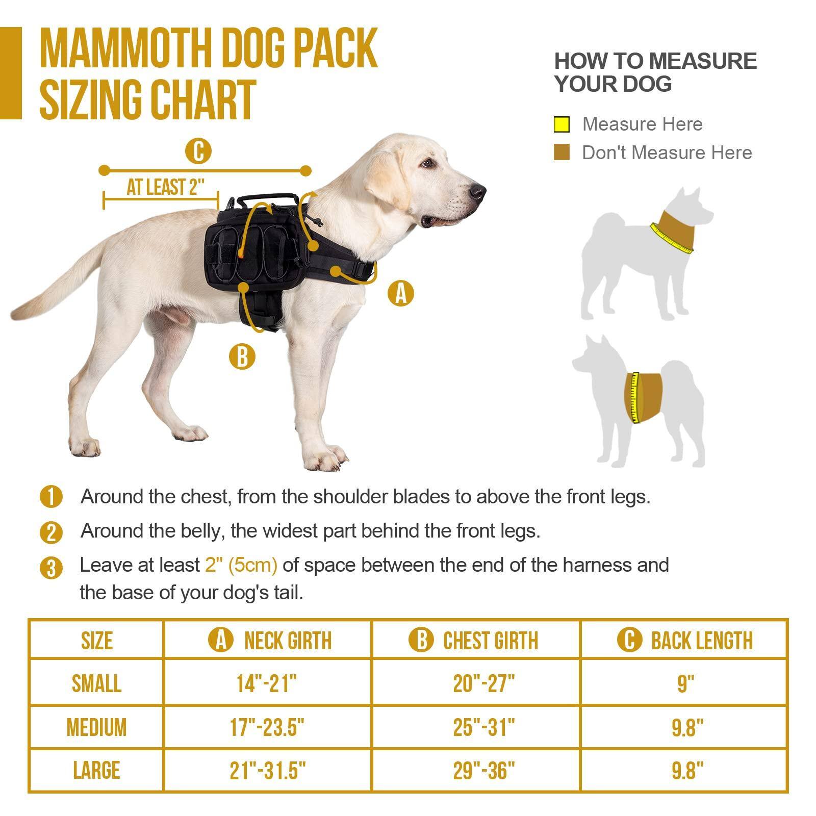 **MAMMOTH DOG PACK SIZING CHART**

**HOW TO MEASURE YOUR DOG**

- Measure Here
- Don't Measure Here

**AT LEAST 2" (5cm)**

1. Around the chest, from the shoulder blades to above the front legs.
2. Around the belly, the widest part behind the front legs.
3. Leave at least 2" (5cm) of space between the end of the harness and the base of your dog's tail.

| SIZE   | A NECK GIRTH | B CHEST GIRTH | C BACK LENGTH |
|--------|-------------|--------------|--------------|
| SMALL  | 14"-21"     | 20"-27"      | 9"           |
| MEDIUM | 17"-23.5"   | 25"-31"      | 9.8"         |
| LARGE  | 21"-31.5"   | 29"-36"      | 9.8"         |
