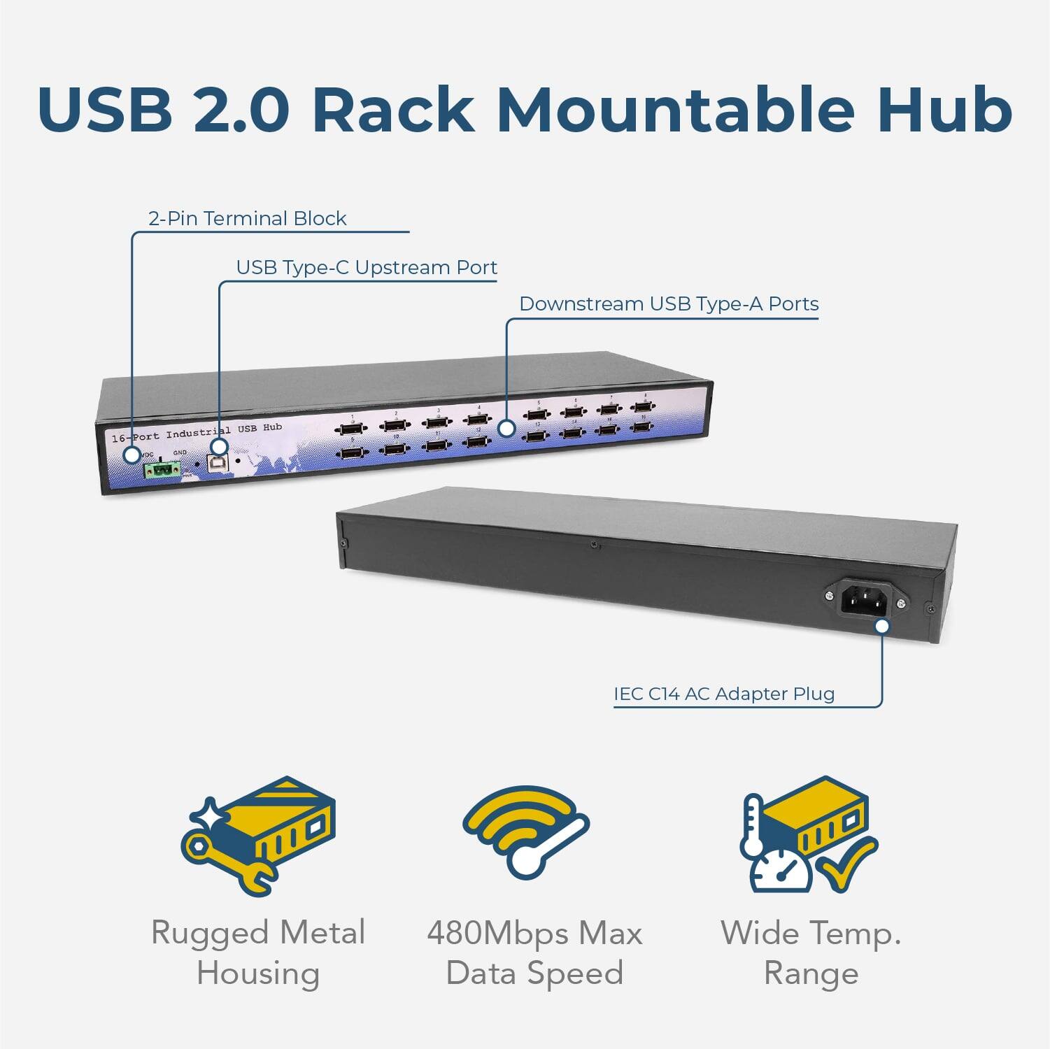 USB 2.0 Rack Mountable Hub  
2-Pin Terminal Block  
USB Type-C Upstream Port  
Downstream USB Type-A Ports  
16-Port Industrial USB Hub  
UES Hub  
IEC C14 AC Adapter Plug  
Rugged Metal Housing  
480Mbps Max Data Speed  
Wide Temp. Range