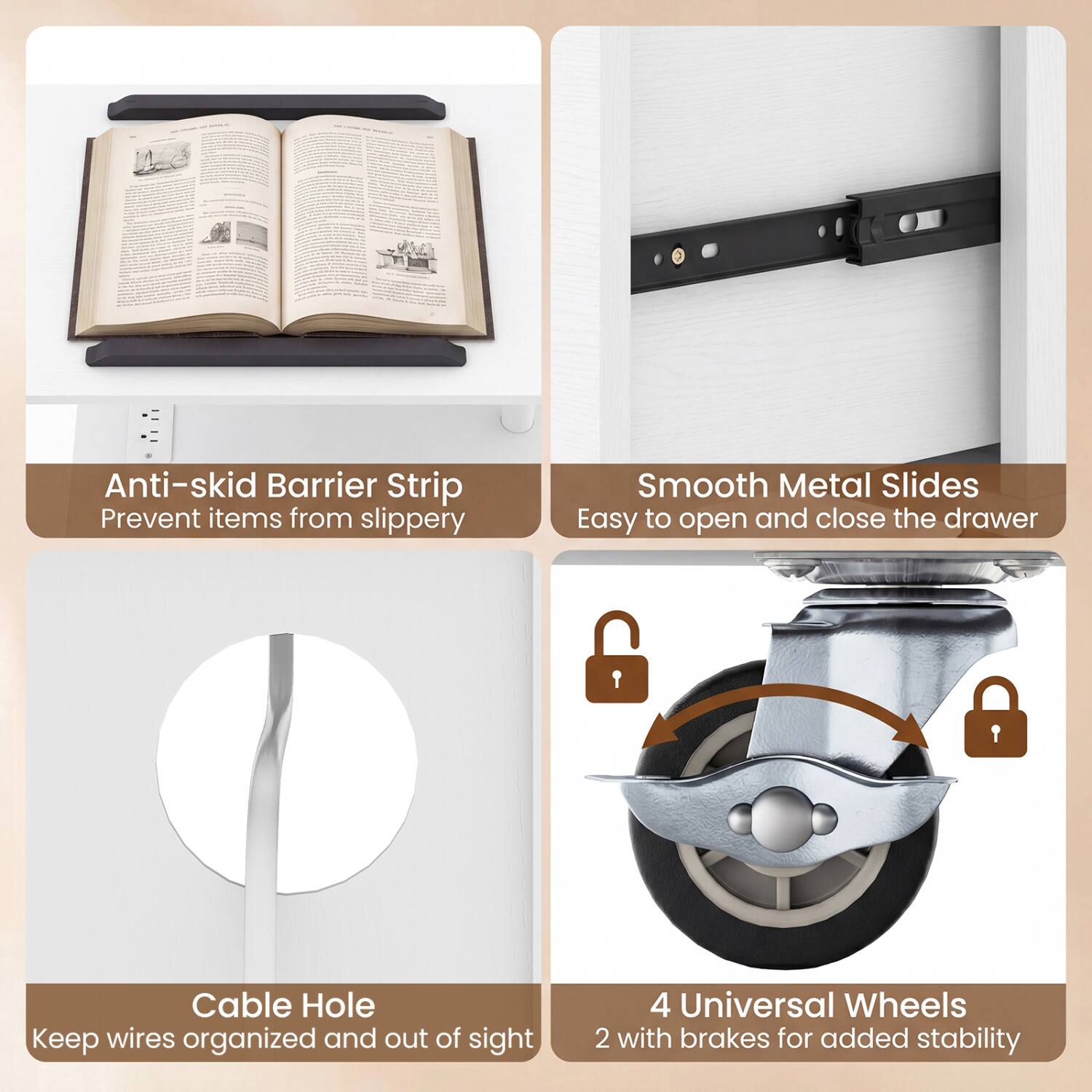 Anti-skid Barrier Strip  
Prevent items from slipping

Smooth Metal Slides  
Easy to open and close the drawer

Cable Hole  
Keep wires organized and out of sight

4 Universal Wheels  
2 with brakes for added stability