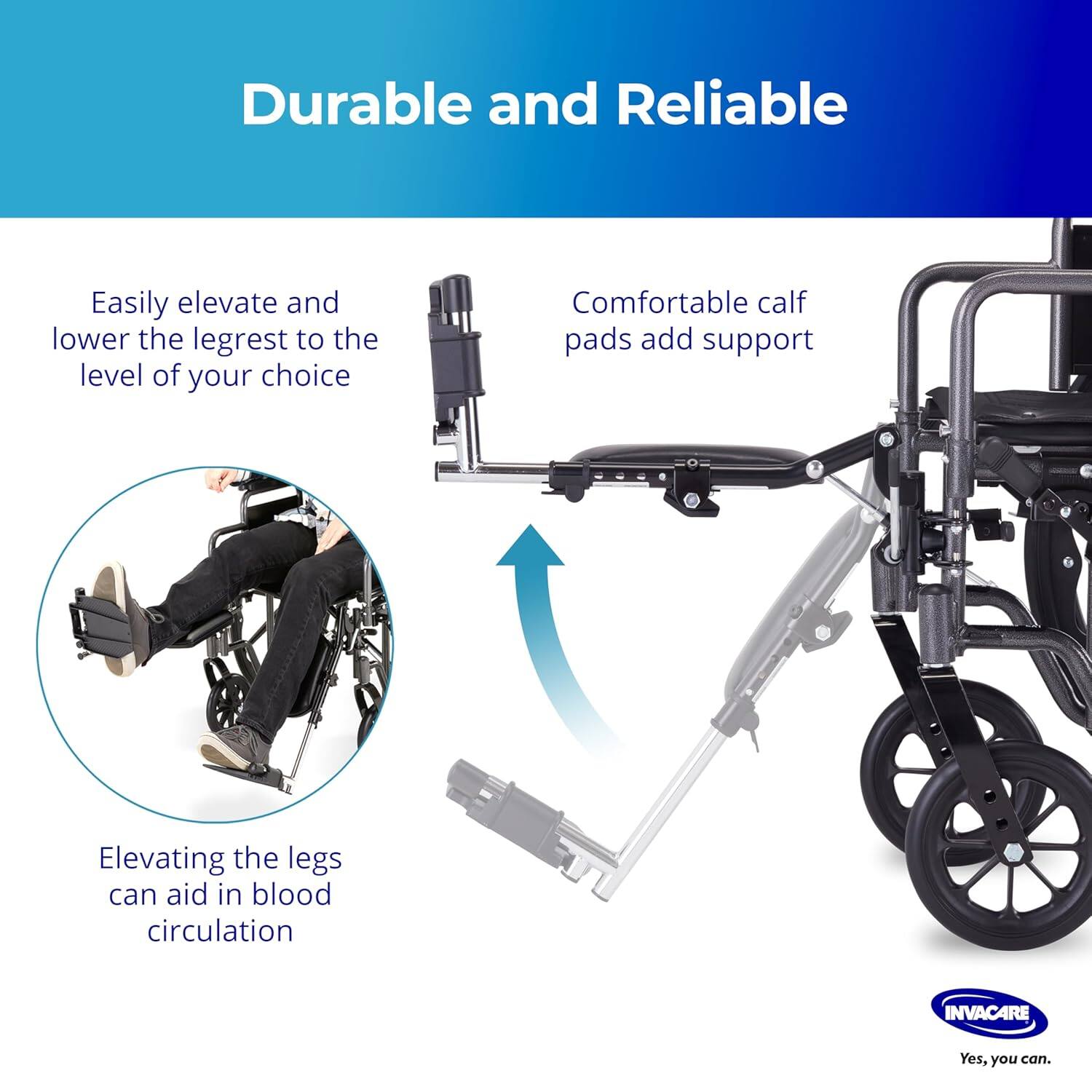 Durable and Reliable

- Easily elevate and lower the legrest to the level of your choice
- Comfortable calf pads add support
- Elevating the legs can aid in blood circulation

INVACARE
Yes, you can.