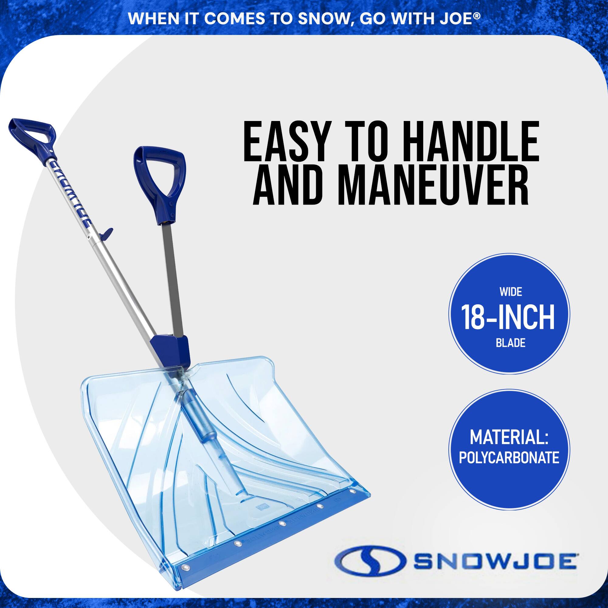 WHEN IT COMES TO SNOW, GO WITH JOE®

EASY TO HANDLE AND MANEUVER

WIDE 18-INCH BLADE

MATERIAL: POLYCARBONATE

SNOWJOE