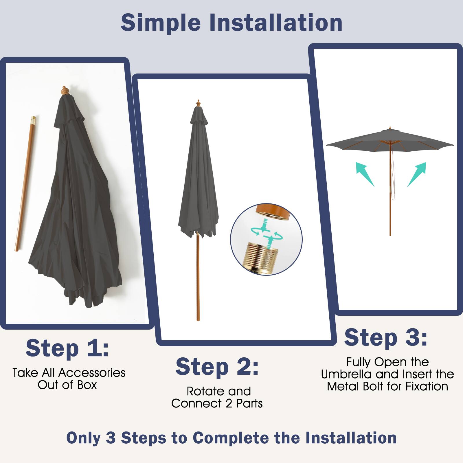 Simple Installation

Step 1: Take All Accessories Out of Box

Step 2: Rotate and Connect 2 Parts

Step 3: Fully Open the Umbrella and Insert the Metal Bolt for Fixation

Only 3 Steps to Complete the Installation