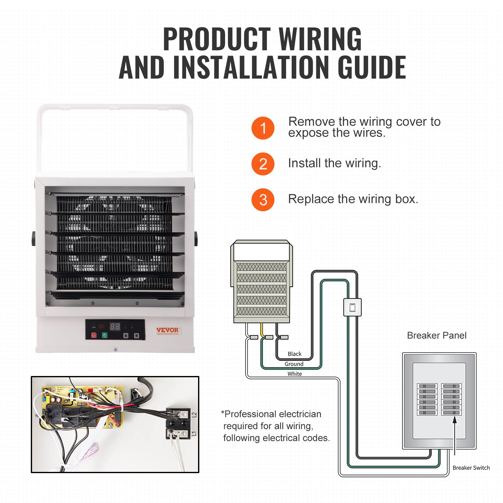 PRODUCT WIRING AND INSTALLATION GUIDE

1. Remove the wiring cover to expose the wires.
2. Install the wiring.
3. Replace the wiring box.

VEVOR

Breaker Panel
Black
Ground
White

Professional electrician required for all wiring, following electrical codes.
Breaker Switch