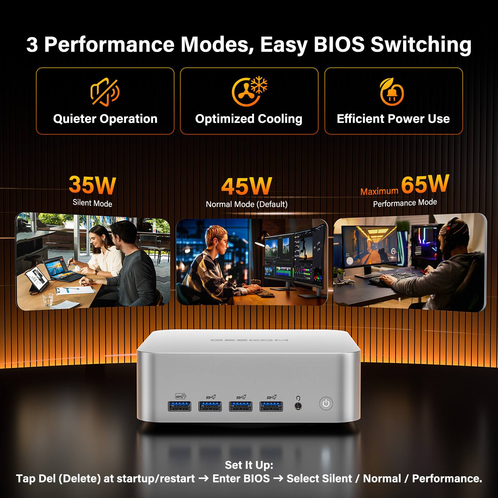 3 Performance Modes, Easy BIOS Switching

- Quieter Operation
- Optimized Cooling
- Efficient Power Use

35W Silent Mode  
45W Normal Mode (Default)  
Maximum 65W Performance Mode

Set It Up:  
Tap Del (Delete) at startup/restart → Enter BIOS → Select Silent / Normal / Performance.
