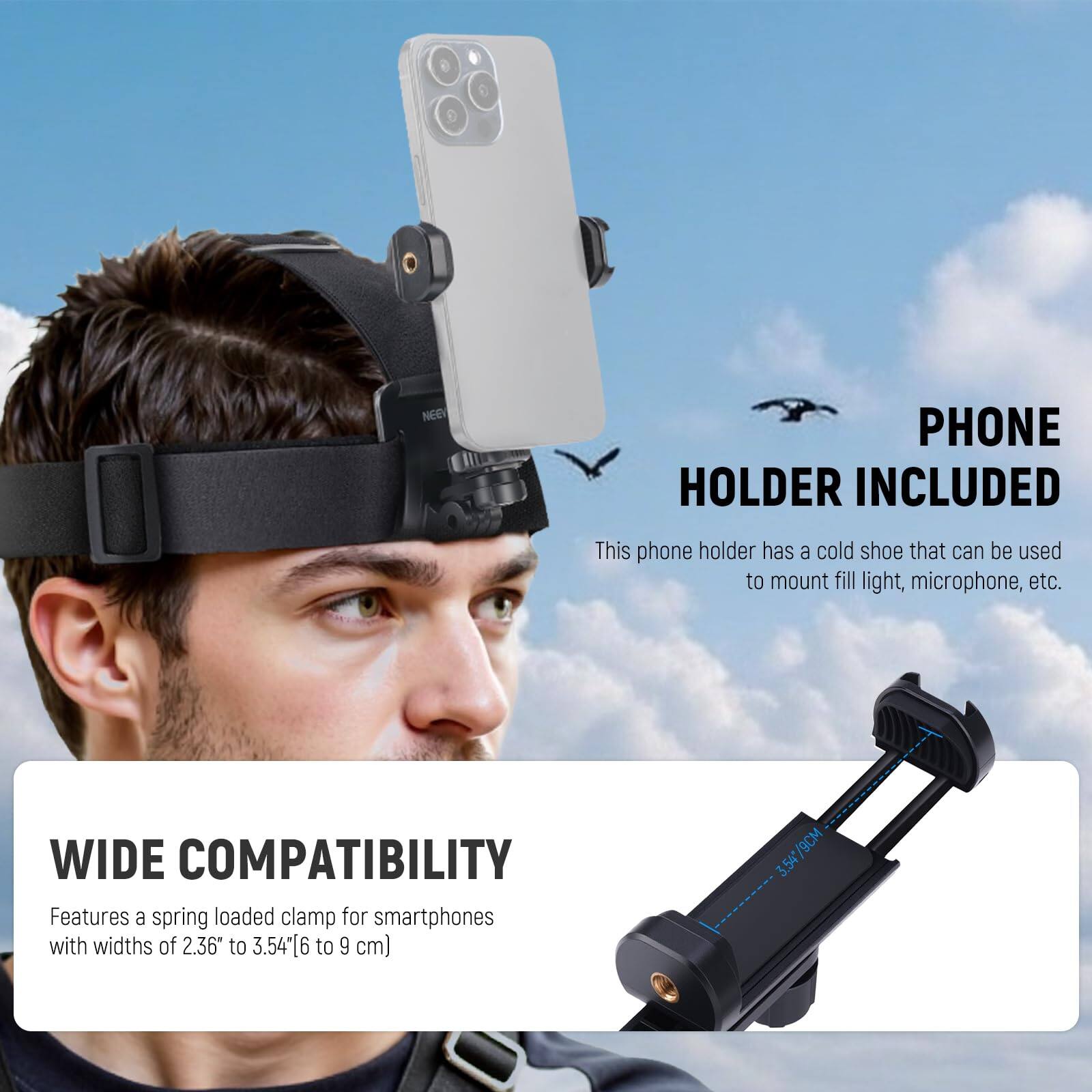 PHONE HOLDER INCLUDED

This phone holder has a cold shoe that can be used to mount fill light, microphone, etc.

WIDE COMPATIBILITY

Features a spring loaded clamp for smartphones with widths of 2.36" to 3.54" (6 to 9 cm)
