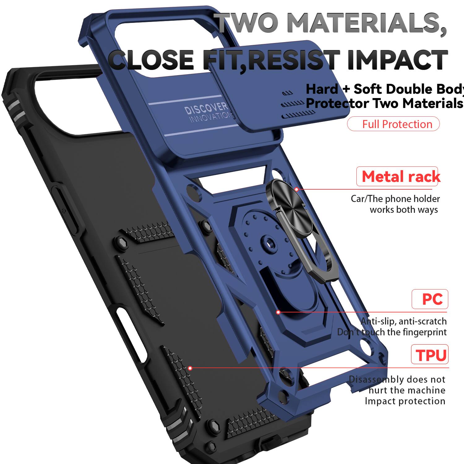 TWO MATERIALS, CLOSE FIT, RESIST IMPACT

Hard + Soft Double Body Protector Two Materials

DISCOVER INNOVATION

Full Protection

Metal rack
Car/The phone holder works both ways

PC
Anti-slip, anti-scratch
Don't touch the fingerprint

TPU
Disassembly does not hurt the machine
Impact protection