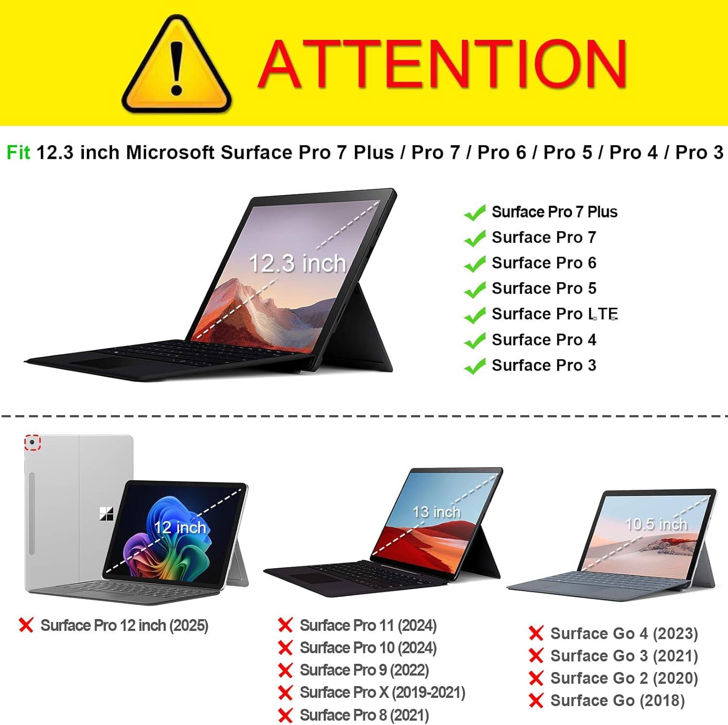 ! ATTENTION

Fit 12.3 inch Microsoft Surface Pro 7 Plus / Pro 7 / Pro 6 / Pro 5 / Pro 4 / Pro 3

12.3 inch
Surface Pro 7 Plus
Surface Pro 7
Surface Pro 6
Surface Pro 5
Surface Pro LTE
Surface Pro 4
Surface Pro 3

12 inch
13 inch
10.5 inch

X Surface Pro 12 inch (2025)
X Surface Pro 11 (2024)
X Surface Pro 10 (2024)
X Surface Pro 9 (2022)
X Surface Pro X (2019-2021)
Surface Pro 8 (2021)
Surface Go 4 (2023)
Surface Go 3 (2021)
Surface Go 2 (2020)
Surface Go (2018)