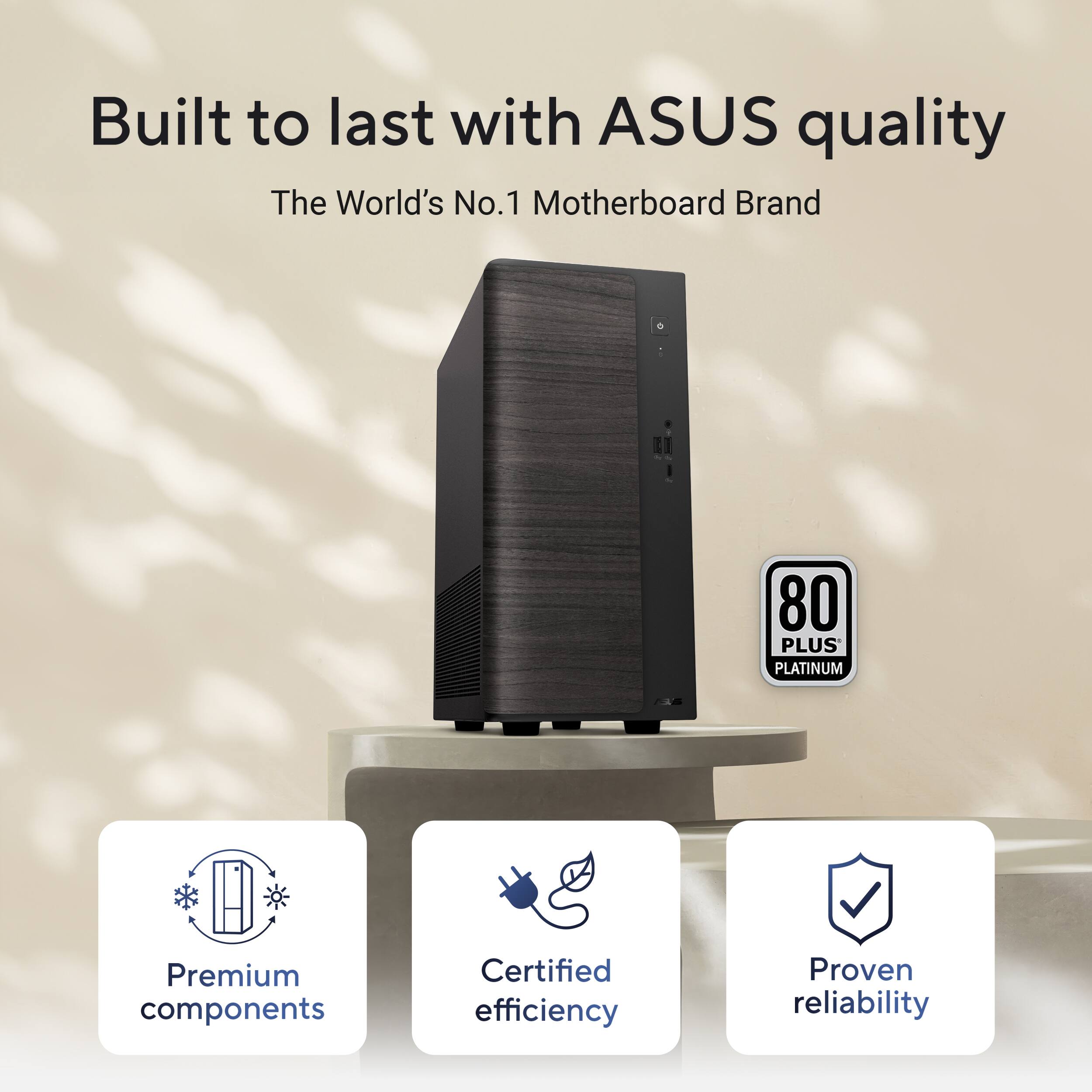 Built to last with ASUS quality  
The World's No. 1 Motherboard Brand  
80 PLUS PLATINUM  
Premium components  
Certified efficiency  
Proven reliability