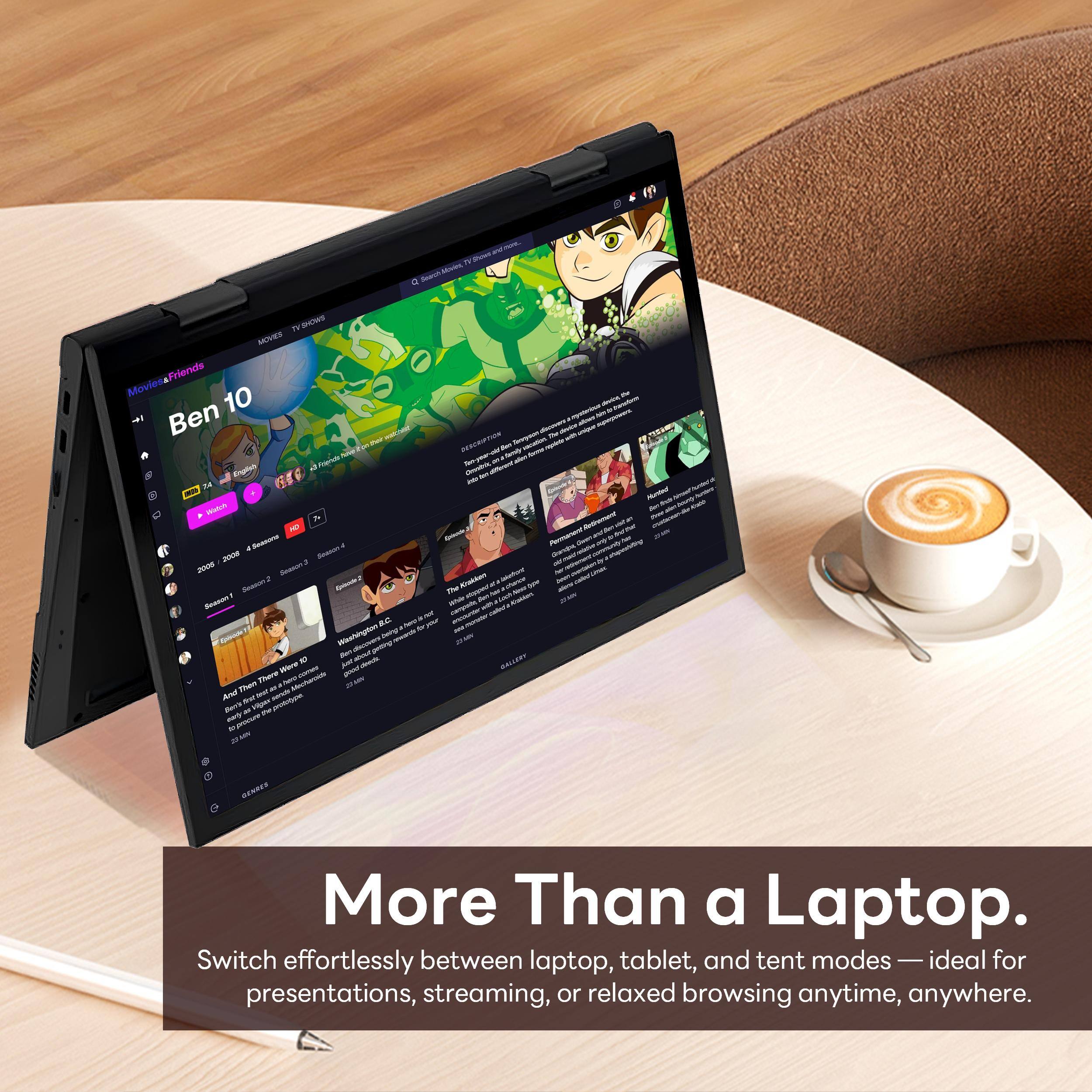 - TV S Mode a
- MATA MIVNS Friends Movies
- 10 S
- Ben
- DECRITION
- sn
- I nng
- N Tu
- 2008
- SE
- s SuAon
- mae
- Sa
- EAm
- am an N
- Wwehmhgm
- tun
- BALLEY
- There
- Than
- noota
- I And
- BuTs
- VItALS
- aurt
- ASE

More Than a Laptop. Switch effortlessly between laptop, tablet, and tent modes — ideal for presentations, streaming, or relaxed browsing anytime, anywhere.