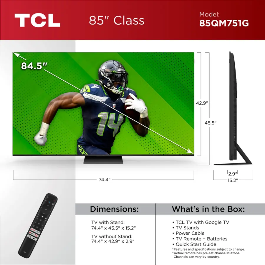TCL 85" Class Model: 85QM751G 84.5" 14 42.9" 45.5" 74.4" 2.9" 15.2" 4 - . d a - - - -. - A F : - . . - . Dimensions: TV with Stand: 74.4" x 45.5" x 15.2" TV without Stand: 74.4" x 42.9" x 2.9" What's in the Box: TCL TV with Google TV TV Stands Power Cable TV Remote + Batteries Quick Start Guide Features and specifications subject to change. Actual remote has pre-set channel buttons. Channels can vary by country.