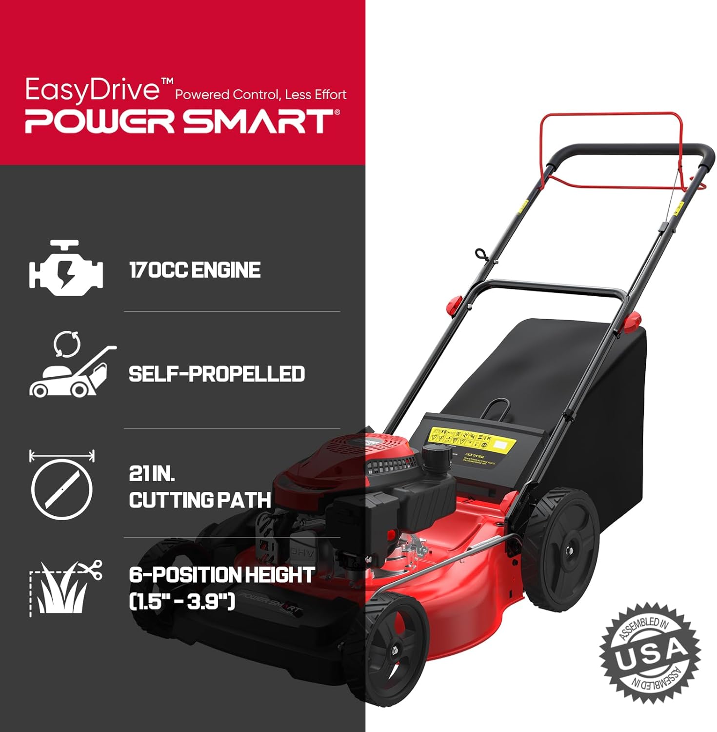EasyDrive™ Powered Control, Less Effort  
POWER SMART  
170CC ENGINE  
SELF-PROPELLED  
21IN. CUTTING PATH  
6-POSITION HEIGHT (1.5" - 3.9")  
ASSEMBLED IN USA