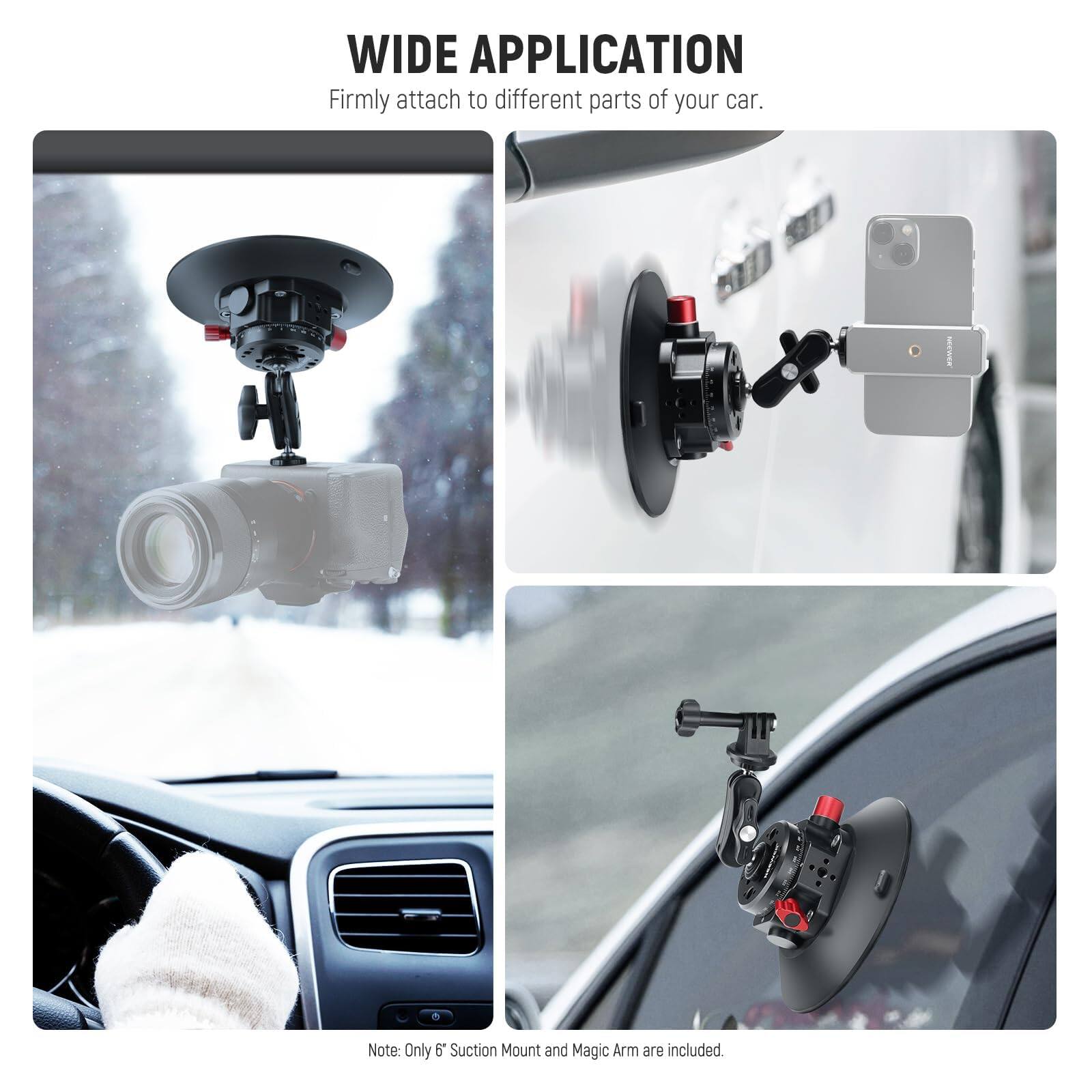 WIDE APPLICATION  
Firmly attach to different parts of your car.  

Note: Only 6" Suction Mount and Magic Arm are included.