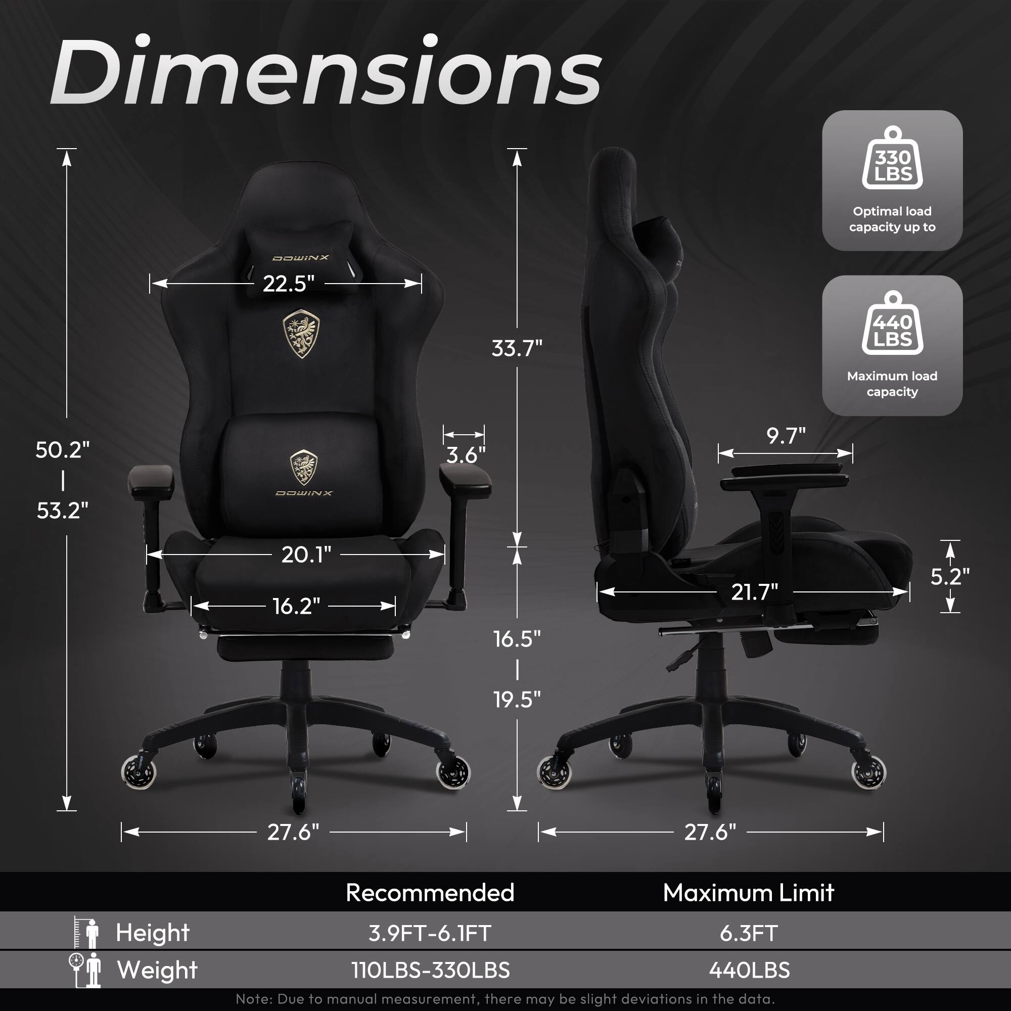 Dimensions

- Optimal load capacity up to 330 LBS
- Maximum load capacity 440 LBS

Dimensions:
- 22.5" (width)
- 33.7" (height)
- 50.2" (overall height)
- 3.6" (armrest width)
- 9.7" (armrest height)
- 53.2" (overall height with headrest)
- 20.1" (seat width)
- 16.2" (seat depth)
- 16.5" (seat height)
- 21.7" (backrest height)
- 5.2" (side support width)
- 19.5" (side support height)
- 27.6" (base width)

Recommended:
- Height: 3.9FT-6.1FT
- Weight: 110LBS-330LBS

Maximum Limit:
- Height: 6.3FT
- Weight: 440LBS

Note: Due to manual measurement, there may be slight deviations in the data.